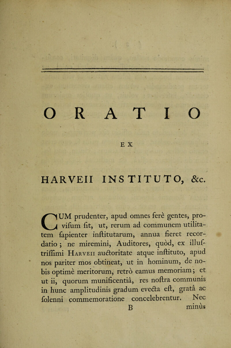 ORATIO E X * HARVEII INSTITUTO, &c. CUM prudenter, apud omnes fere gentes, pro- vifum fit, ut, rerum ad communem utilita¬ tem fapienter inftitutarum, annua fieret recor¬ datio ; ne miremini, Auditores, quod, ex illuf- triflimi Harveii auctoritate atque inftituto, apud nos pariter mos obtineat, ut in hominum, de no¬ bis optime meritorum, retro eamus memoriam; et ut ii, quorum munificentia, res noflra communis in hunc amplitudinis gradum evedta eft, grata ac folenni commemoratione concelebrentur. Nec B minus