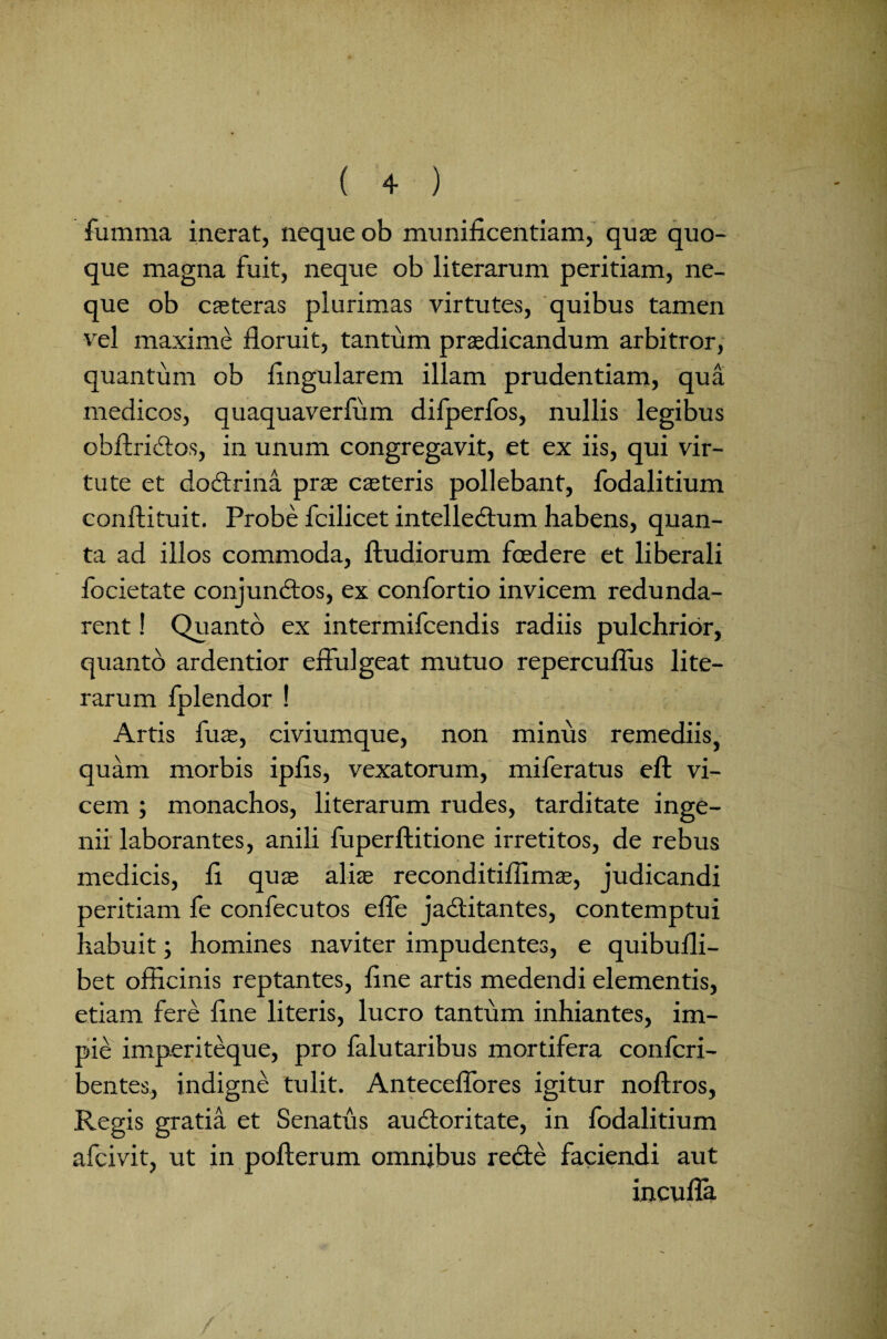 fumma inerat, neque ob munificentiam, quas quo¬ que magna fuit, neque ob literarum peritiam, ne¬ que ob cjeteras plurimas virtutes, quibus tamen vel maxime floruit, tantum prasdicandum arbitror, quantum ob Angularem illam prudentiam, qua medicos, quaquaverfum difperfos, nullis legibus obftricios, in unum congregavit, et ex iis, qui vir¬ tute et dodtrina pras casteris pollebant, fodalitium conftituit. Probe fcilicet intelledtum habens, quan¬ ta ad illos commoda, ftudiorum foedere et liberali focietate conjundtos, ex confortio invicem redunda¬ rent ! Quanto ex intermifcendis radiis pulchrior, quanto ardentior effulgeat mutuo repercuflus lite¬ rarum fplendor ! Artis fu as, civiumque, non minus remediis, quam morbis ipfis, vexatorum, miferatus eft vi¬ cem ; monachos, literarum rudes, tarditate inge¬ nii laborantes, anili fuperftitione irretitos, de rebus medicis, fi quas aliae reconditiflimas, judicandi peritiam fe confecutos effe jadtitantes, contemptui habuit; homines naviter impudentes, e quibufli- bet officinis reptantes, fine artis medendi elementis, etiam fere fine literis, lucro tantum inhiantes, im¬ pie imperiteque, pro falutaribus mortifera confcri- bentes, indigne tulit. Anteceffores igitur noftros, Regis gratia et Senatus auctoritate, in fodalitium afcivit, ut in pofterum omnibus redte faciendi aut incuffa