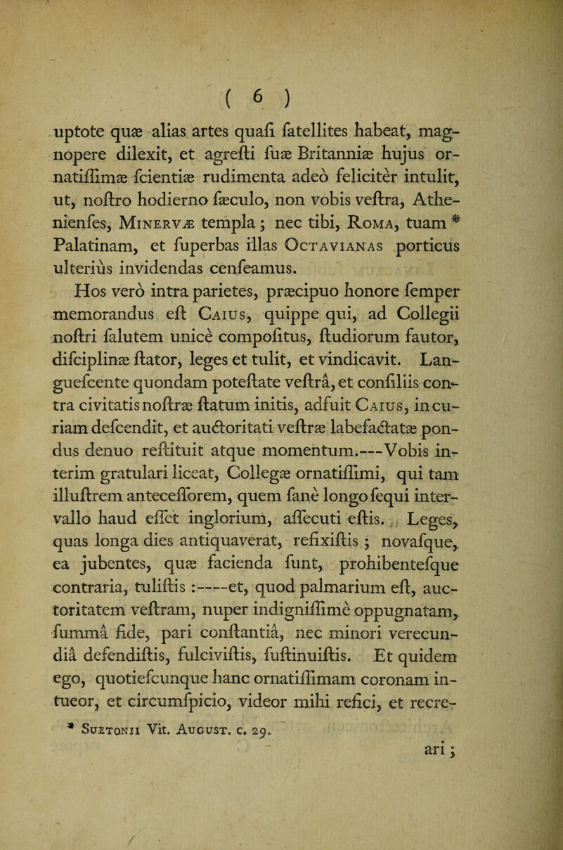 uptote quas alias artes quali fatellites habeat, mag¬ nopere dilexit, et agrefti fuas Britanniae hujus or- natifiimas fcientias rudimenta adeo feliciter intulit, ut, noftro hodierno faeculo, non vobis veftra, Athe- nienfes, Minerva templa; nec tibi, Roma, tuam * Palatinam, et fuperbas illas Octavianas porticus ulterius invidendas cenfeamus. Hos vero intra parietes, praecipuo honore femper memorandus eft Caius, quippe qui, ad Collegii noftri lalutem unice compofttus, ftudiorum fautor, difciplinas flator, leges et tulit, et vindicavit. Lan- guefcente quondam poteftate veftra, et confiliis com- tra civitatis noftri ftatum initis, adfuit Caius, incu¬ riam defcendit, et auCtoritati veftras labefactatas pon¬ dus denuo reftituit atque momentum.—Vobis in- terim gratulari liceat, Collegas ornatiftlmi, qui tam illuftrem antecefforem, quem fane longo fequi inter¬ vallo haud effet inglorium, affecuti eftis. Leges, quas longa dies antiquaverat, refixiftis ; novafque, ea jubentes, quae facienda funt, prohibentelque contraria, tuliftis :-et, quod palmarium eft, auc¬ toritatem veftram, nuper indignifiime oppugnatam, fumma fide, pari conflantia, nec minori verecun¬ dia defendiftis, fulciviftis, fuftinuiftis. Et quidem ego, quotiefcunque hanc ornatiflimam coronam in¬ tueor, et circumfpicio, videor mihi refici, et recre- * Suetonii Vit. Aucust. c. 29. ; _ ari;