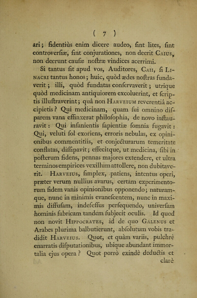 ari; fidentius enim dicere audeo, fint lites, fint controverfiae, fint conjurationes, non deerit Caius, non deerunt caufas noftr® vindices acerrimi. Si tantus fit apud vos, Auditores, Caii, fi Li- nacri tantus honos; huic, quod aedes noftras funda¬ verit ; illi, quod fundatas confervaverit; utrique quod medicinam antiquiorem excoluerint, et fcrip- tis illuftraverint; qua non Harveium reverentia ac¬ cipietis ? Qui medicinam, quam fui omnino dif- parem vana effinxerat philofophia, de novo inftau- ravit: Qui infanientis fapientiae fomnia fugavit: Qui, veluti fol exoriens, erroris nebulas, ex opini¬ onibus commentitiis, et conjecturarum temeritate conflatas, diffipavit; effecitque, ut medicina, flbi in pofterum fidens, pennas majores extendere, et ultra terminos empirices vexillum attollere, non dubitave¬ rit. H arveius, fimplex, patiens, intentus operi, praeter verum nullius avarus, certam experimento¬ rum fidem vanis opinionibus opponendo; naturam¬ que, nunc in minimis evanefcentem, nunc in maxi¬ mis diffufam, indefeflus perfequendo, univerfam hominis fabricam tandem fubjecit oculis. Id quod non novit Hippocrates, id de quo Galenus et Arabes plurima balbutierunt, abfolutum vobis tra¬ didit Harveius. Quot, et quam variis, pulchre enarratis difputationibus, ubique abundant immor¬ talia ejus opera ? Quot porro exinde dedu&is et clare*