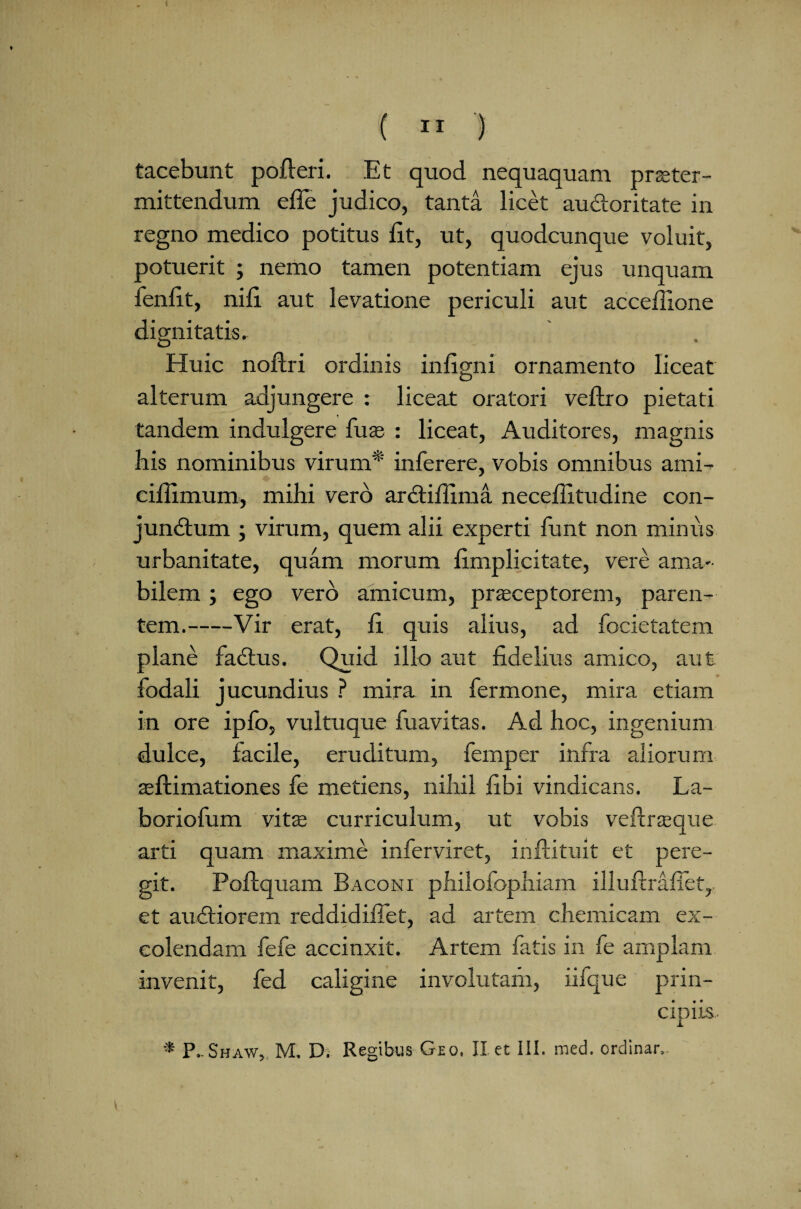 ( 11 ) tacebunt pofleri. Et quod nequaquam prteter- mittendum effe judico, tanta licet audoritate in regno medico potitus Et, ut, quodcunque voluit, potuerit ; nemo tamen potentiam ejus unquam fenEt, niE aut levatione periculi aut acceflione dignitatis. Huic noftri ordinis infigni ornamento liceat alterum adjungere : liceat oratori veftro pietati tandem indulgere fu as : liceat, Auditores, magnis bis nominibus virum* inferere, vobis omnibus ami- ciEimum, mihi vero ardifiima neceEitudine con- jundum ; virum, quem alii experti Emt non minus urbanitate, quam morum fimplicitate, vere ama¬ bilem ; ego vero amicum, praeceptorem, paren¬ tem.-Vir erat, E quis alius, ad focietatem plane fadus. Quid illo aut fidelius amico, aut fodali jucundius ? mira in fermone, mira etiam in ore ipfo, vultuque Eia vitas. Ad hoc, ingenium dulce, facile, eruditum, femper infra aliorum aeftimationes fe metiens, nihil Ebi vindicans. La- boriofum vitas curriculum, ut vobis veiineque arti quam maxime inferviret, inftituit et pere¬ git. Poftquam Baconi philofophiam illuftraflet,. et audiorem reddidifiet, ad artem chemicam ex¬ colendam fefe accinxit. Artem fatis in fe amplam invenit, fed caligine involutam, nfque prin¬ cipiis.