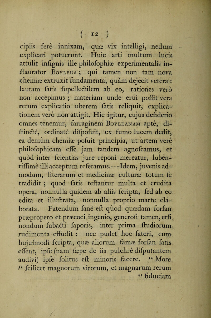 cipiis fere innixam, quae vix intelligi, nedum explicari potuerunt. Huic arti multum lucis attulit inlignis ille philofophias experimentalis in- flaurator Boyleus ; qui tamen non tam nova chemiae extruxit fundamenta, quam dejecit vetera : lautam latis fupelledtilem ab eo, rationes vero non accepimus ; materiam unde erui polii t vera rerum explicatio uberem fatis reliquit, explica¬ tionem vero non attigit. Hic igitur, cujus deliderio omnes tenemur, farraginem Boyleanam apte, di¬ ffinite, ordinate difpofuit, ex fumo lucem dedit, ea demum chemiae pofuit principia, ut artem vere philofophicam efle jam tandem agnofcamus, et quod inter fcientias jure reponi mereatur, luben- tillime illi acceptum referamus.—Idem, juvenis ad¬ modum, literarum et medicinas culturas totum fe tradidit ; quod fatis teftantur multa et erudita opera, nonnulla quidem ab aliis fcripta, fed ab eo edita et illuftrata, nonnulla proprio marte ela¬ borata. Fatendum fane e 11 quod quasdam forfan praepropero et praecoci ingenio, generoli tamen,etli nondum fubacti faporis, inter prima ftudiorum rudimenta effudit : nec pudet hoc fateri, cum hujufmodi fcripta, quae aliorum famas forfan fatis effent, ipfe (nam faepe de iis pulchre difputantem audivi) ipfe folitus eft minoris facere. “ More 11 fcilicet magnorum virorum, et magnarum rerum “ fiduciam