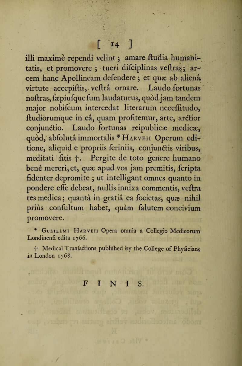 [ *4 ] illi maxime rependi velint; amare ftudia humani¬ tatis, et promovere ; tueri difciplinas veftras; ar¬ cem hanc Apollineam defendere ; et quae ab aliena virtute accepiftis, veftra ornare. Laudo fortunas noftras, faepiufquefum laudaturus, quod jam tandem major nobifcum intercedat literarum neceilitudo, ftudiorumque in ea, quam profitemur, arte, ardtior conjun&io. Laudo fortunas reipublicae medicae, quod, abfoluta immortalis * Harveii Operum edi¬ tione, aliquid e propriis fcriniis, conjundtis viribus, meditati fitis fi. Pergite de toto genere humano bene mereri, et, quae apud vos jam premitis, fcripta fidenter depromite ; ut intelligant omnes quanto in pondere efle debeat, nullis innixa commentis, veftra res medica; quanta in gratia ea focietas, quae nihil prius confultum habet, quam lalutem concivium promovere. * Gulielmi Harveii Opera omnia a Collegio Medicorum Londinenli edita 1766. -f- Medical Tranfa&ions publilhed by the College of Phyficians in London 1768, PINIS.