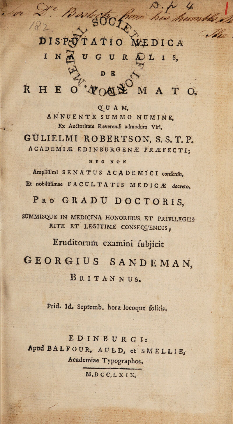 R H E dm a t a <^U A M, ANNUENTE SUMMO NUMINE, GULIELMI ROBERTSON, S. S. T. P* ACADEMIA EDINB:URGENiE PROFECTI; NEC NON Ampliffimi SENATUS ACADEMICI confenfu, / i Et nobiliflimae FACULTATIS MEDICtE decreto. Pro G R A D tJ DOCTORIS, SUMMISQUE IN MEDICINA HONORIBUS ET PRIVILEGIIS RITE ET LEGITIME CONSEQUENDIS j Eruditorum examini fubjicit georgius sandeman, Britan NUS. ^rid. Id« Septemb. hora locoqiie fblitis. E D I N B U R G Is Apud BALFOUR, AULD, et S M E L L J % Academiae Typographos.
