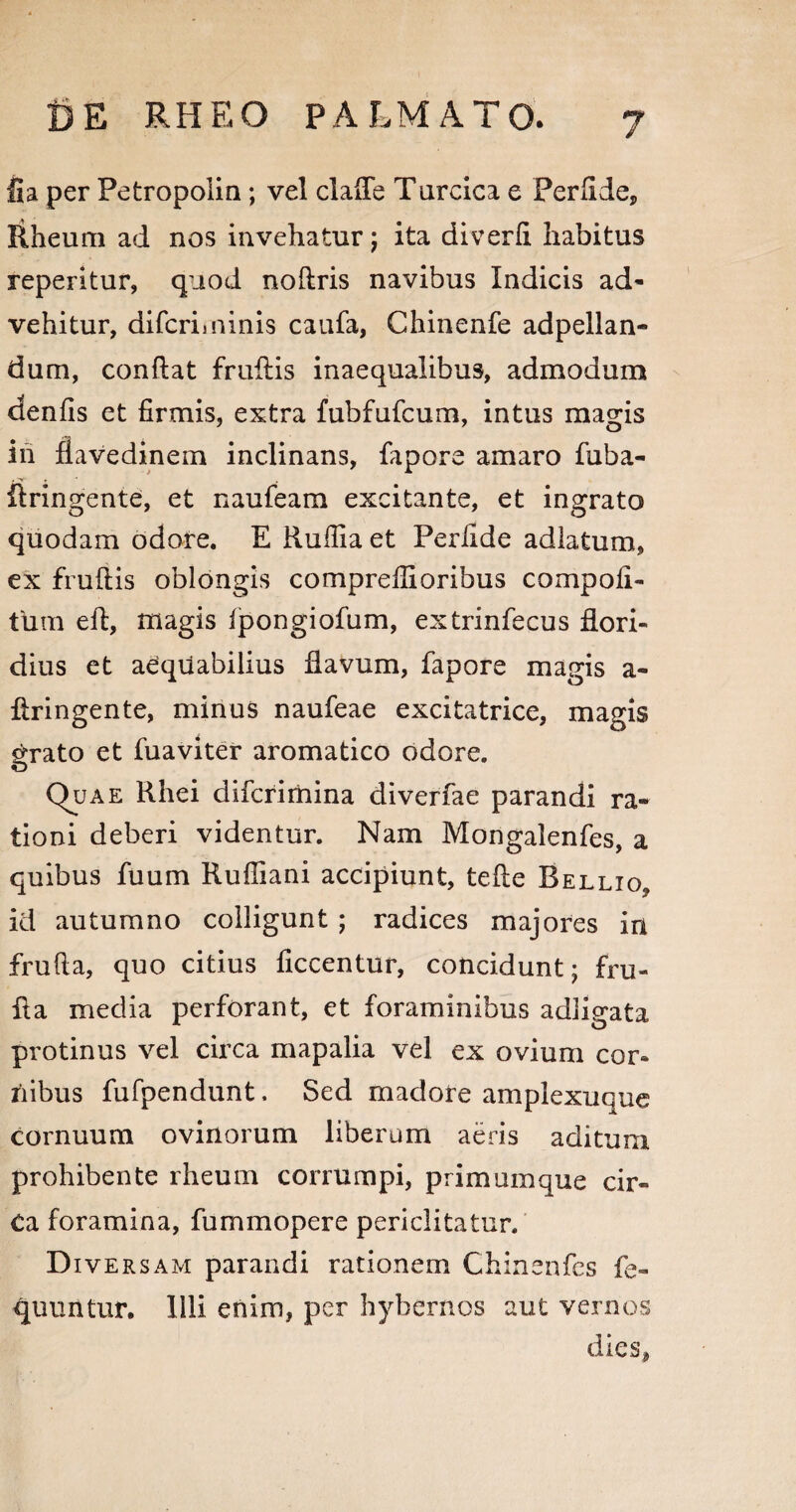 fia per Petropolin ; vel clafle Turcica e Perfide, Rheum ad nos invehatur; ita diverfi habitus reperitur, quod noftris navibus Indicis ad¬ vehitur, difcriminis caufa, Chinenfe adpellan- dum, conflat fruflis inaequalibus, admodum denfis et firmis, extra fubfufcum, intus magis in fiavedinem inclinans, fapore amaro fuba- ilringente, et naufeam excitante, et ingrato quodam odore. E Rufiia et Perfide adlatum, ex fruftis oblongis comprefiioribus compofl- tUm eft, magis fpongiofum, extrinfecus flori¬ dius et aequabilius flavum, fapore magis a- flringente, minus naufeae excitatrice, magis grato et fuaviter aromatico odore. Quae Rhei difcrimina diverfae parandi ra¬ tioni deberi videntur. Nam Mongalenfes, a quibus fuum Kufiiani accipiunt, tefie Rellio, id autumno colligunt ; radices majores in frufia, quo citius ficcentur, concidunt; fru- fla media perforant, et foraminibus adligata protinus vel circa mapalia vel ex ovium cor¬ nibus fufpendunt. Sed madore ampiexuque cornuum ovinorum liberum aeris aditum prohibente rheum corrumpi, primumque cir- Ca foramina, fummopere periclitatur. D iversam parandi rationem Chinenfes fe- quuntur. Illi enim, per hybernos aut vernos dies,