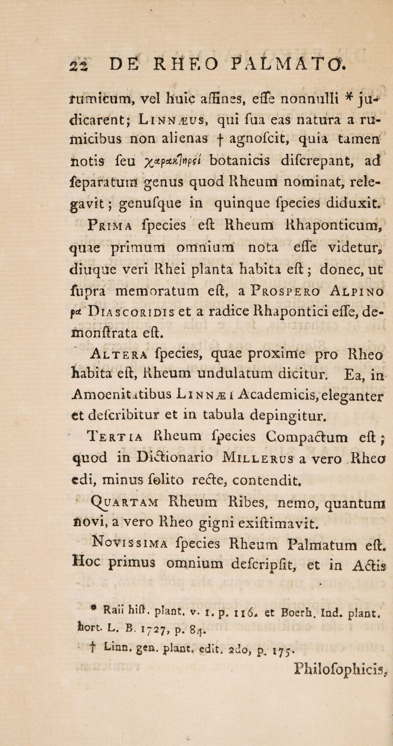 rumi cum, vel huic affines, e fle nonnulli * ju«* dicarent; Linn,eus, qui fua eas natura a ru¬ micibus non alienas f agnofcit, quia tamen notis feu ptapaalwpfi botanicis difcrepant, ad feparatum genus quod Rheum nominat, rele¬ gavit ; genufque in quinque fpecies diduxit. Prima fpecies e(l Rheum Rhaponticum, quae primum omnium nota efle videtur* diuque veri Rhei planta habita eft; donec, ut fupra memoratum eft, a Prospero Alpino pa Diascoridis et a radice Rhapontici effe, de- monflrata eft. Altera fpecies, quae proxime pro Rheo habita eft, Rheum undulatum dicitur. Ea, in Amoenitatibus Lxnn^i Academicis,eleganter et defcribitur et in tabula depingitur. Tertia Rheum fpecies Compactum eft; quod in Dicfcionario Mille rus a vero Rhea edi, minus felito rede, contendit. QuA rtam Rheum Ribes, nemo, quantum novi, a vero Rheo gigni exiftimavit. Novissima fpecies Rheum Palmatum eft. Hoc primus omnium defcripftt, et in A6lis * Rau hift. piant, v. t. p, u6. et Boerh. Ind. piant, hort. L. B. 1727, p. 84. f Linn. gen. piant, edit, ado, p. 177. Philofophicis,
