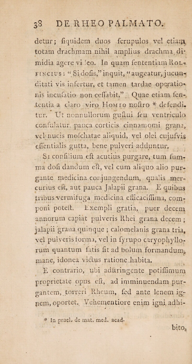 detur; fiquidem duos fcrupulos. vel etkujv totam drachmam nihil amplius drachma, dp midia agere vi ieo. In quam fent.entLaijili.QL-» fincius: “Sidofis,”inquit, “augeatur, jucun¬ ditati vis infertur, et tamen tardae operatio¬ nis incufatio non ceffabit.”. Qijae etiam feli¬ tent ia a claro viro Homio n.oftro * defendi, tur. Ut nonnullorum guflui feu ventricula confulatur pauca corticis cinnamomi grana, vel' nucis mofchatae aliquid, vel olei cujufvis eiTentialis gutta, bene pulveri adduntur. Si confli i um eft acutius purgare, tum fum- nna dofi dandum eft, vel cum aliquo alio pur¬ gante medicina conjungendum, qualis mer¬ curius eft, aut pauca Jalapii grana. E quibus tribus vermifuga medicina efftcaciiEma, com¬ poni poteft, Exempli gratia, puer decem annorum capiat pulveris llhei grana decem; ’ 2 ' * * jalapii grana quinque ; calomelanis grana tria, vel pulveris forma, vel in fyrupo caryophyllo- rura quantum fatis iit ad bolum formandum,, mane, idonea vicius ratione habita. . \ A -» • - 'V E contrario, ubi aditringente potifftmum proprietate opus eft, ad imminuendam pur¬ gantem,..torreri Piheum, fed ante lenem ig~ pem, oportet. Veheinentiore enim igniadbi- if Ia praei* de mat, med. acad» bito3