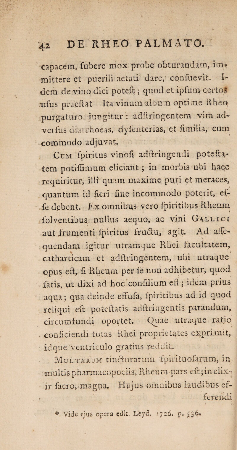 ‘42 capacem, fubere mox probe obturandam, im? mittere et puerili aetati dare, cqnfuevit. H dem de vino dici poteil ; quod et ipfum certos rufus praeftat Ita vinum albu n optime Rhea purgaturo jungitur : adflringentem vim ad- veifus diarrhoeas, dyienterias, et fimilia, cuna commodo adjuvat. Cum fpiritus vinofi adftringendi potefta* tem potiffimum eliciant ; in morbis ubi haec requiritur, illi quam maxime puri et meraces, quantum id fieri fine incommodo poterit, ef- fe debent. Ex omnibus vero fpiritibus Rheum folventibus nullus aequo, ac vini Gallict aut frumenti fpiritus fructu, agit. Ad affe- quendarn igitur utramque Rhei facultatem, catharticam et adilringentem, ubi utraque opus eft, fi Rheum per fe non adhibetur, quod fatis, ut dixi ad hoc confilium eft ; idem prius aqua; qua deinde eftufa, fpiritibus ad id quod reliqui eft poteftatis adftringentis parandum, circumfundi oportet. Quae utraque ratio conficiendi totas Rhei proprietates exprimit, idque ventriculo gratius reddit. Multarum tincturarum fpirituofarum, in. multis pharmacopoeiis, Rheum pars eft; in eli» ir facro, magna. Hujus omnibus laudibus ef¬ ferendi * Vide ejus opera edit Lcyd. 1726. p. 536*
