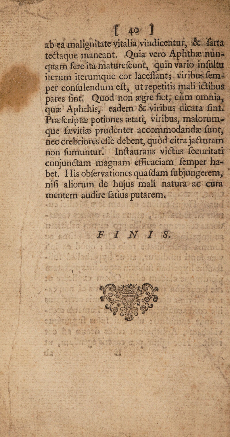 ab ea malignitate vitalia vindicentur, & farta teftaque maneant. Quia vero Aphthas nun¬ quam fere ita- maturefcunt, quin vario infultU iterum iterumque cor laceflant; viribus fem- per confulendum eft, ut repetitis mali idtibus pares fint. Quod non aegre fiet, cum omnia, quas Aphthis, eadem & viribus dicata fint* Praefcriptas potiones aetati, viribus, malorum¬ que fievitiae prudenter accommodanda: funt, nec crebriores efie debent, quod citra jafturam non fumuntur! Inftaurans vidtus fecuritati conjundtam magnam efficaciam lemper ha¬ bet. His obfervationes quafdam fubjungerem, nifi aliorum de hujus mali natura ac cura mentem audire fatius putarem. F IN I S. \
