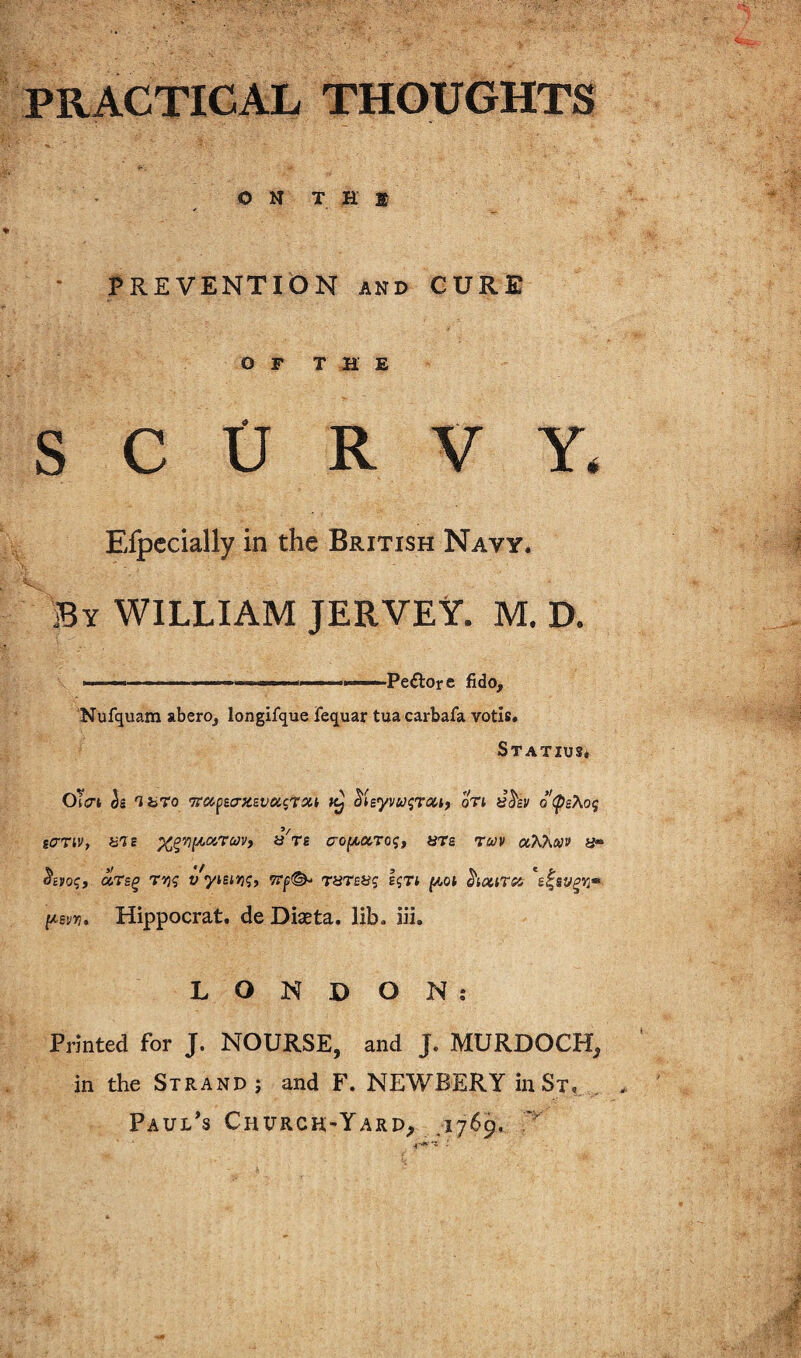 PRACTICAL THOUGHTS O N T H $ - PREVENTION AND CURE OFT M E SCURVY. Eipccially in the British Navy. By william JERVEt. M. D. .— — .- ■  II ... Pe^lor e fido, ‘Nufquam aberOj longifque fequar tua carbafa votis. Statius* OTcrt h 'ihro •Trccpsc^-zsveasTxt ^leyvui;roHf oTi o(ps?iO(; scrriVt UTS x^rii^y^rcovy aVe tjo^aroj, are twv ocKhw s- aTs^ T>3? v ytsiJjj, Wjs©- THTea? ^lotiTsc s^sv^rj» [jLsvyi, Hippocrat. deDiaeta. lib. iii. LONDON: Printed for J. NOURSE, and J. MURDOCH, in the Strand j and F. NEWBERY inSi, . Paul’s Churcr-Yard, ,1769.