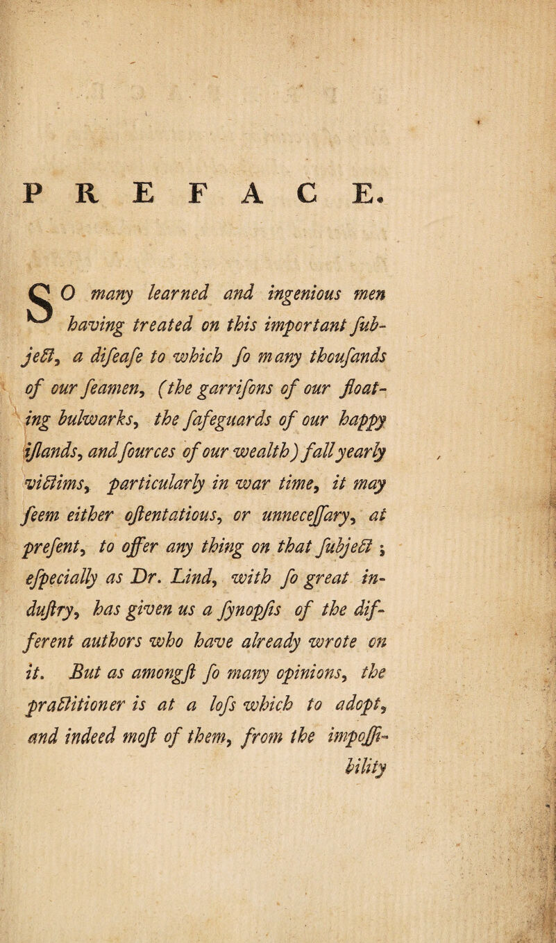 PREFACE. O O many learned and ingenious men ^ having treated on this important fuh- je3ly a difeafe to which fo many thoufands of our feameUy (the garrifons of our float¬ ing bulwarks^ the fafeguards of our happy ijlands^ andfources of our wealth) fall yearly vidlimSy particularly in war time^ it may feem either oflentatious^ or unnecejfary^ at prefent^ to ofl^er any thing on that fuhje6l \ efpecially as Dr. Lind^ with fo great in- duftry^ has given us a fynopjis of the dif¬ ferent authors who have already wrote on it. But as amongft fo many opinions^ the praBitioner is at a lofs which to adopts and indeed mofl of them^ from the impoffl- iility