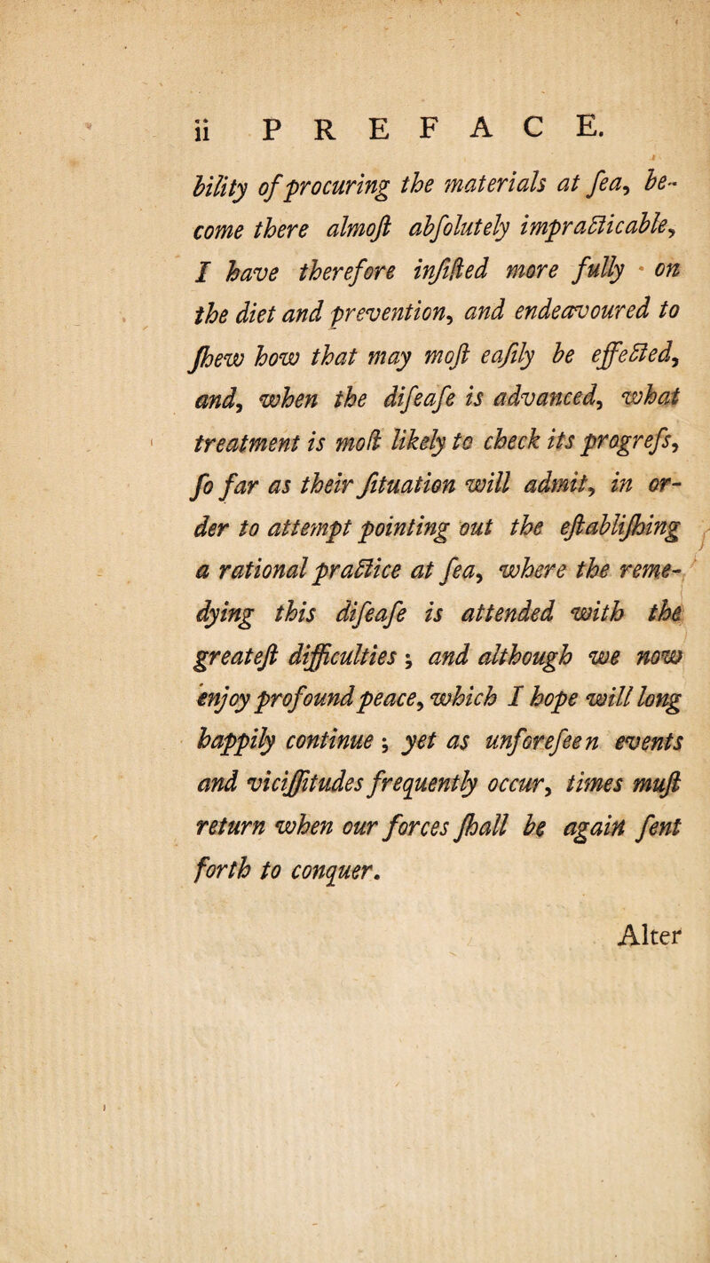 hility of procuring the materials at fea^ be¬ come there almojl ahfolutely imprablicahle^ I have therefore injllied more fully • on the diet and prevention^ and endeavoured to Jhew how that may moft eafily he ejfe5iedy and^ when the difeafe is advanced^ what treatment is mod likely to check its progrefs^ fo far as their fituation will admits in or¬ der to attempt pointing out the eftahlifhing ^ a rational pradiice at fea^ where the reme- ^ dying this difeafe is attended with tht greateji difficulties; and although we now enjoy prof oundpeace^ which I hope will long happily continue; yet as unforefeen events and vicffitudes frequently occur^ times mufi return when our forces fhall be again fent forth to conquer. Alter