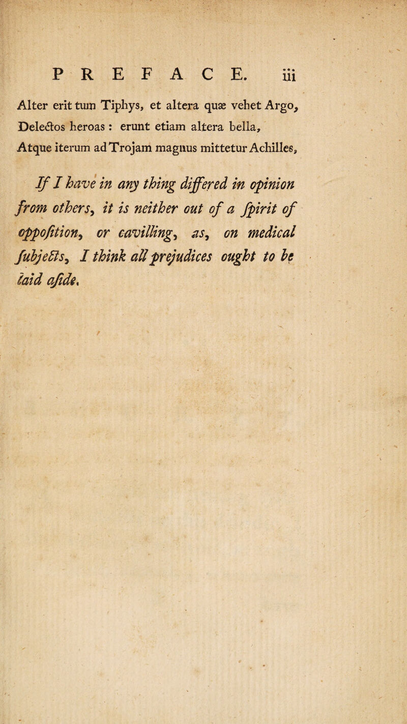 • • • U1 Alter erit turn Tiphys, et altera quae vehet Argo, Deledlos heroas: erunt etiam altera Bella, Atque iterum adTrojam magiius mittetur Achilles, If J have in any thing differed in opinion from otherSy it is neither out of a fpirit of cppofitioHy or cavillingy aSy on medical fubje5iSy I think all prejudices ought to he (atd ajide%