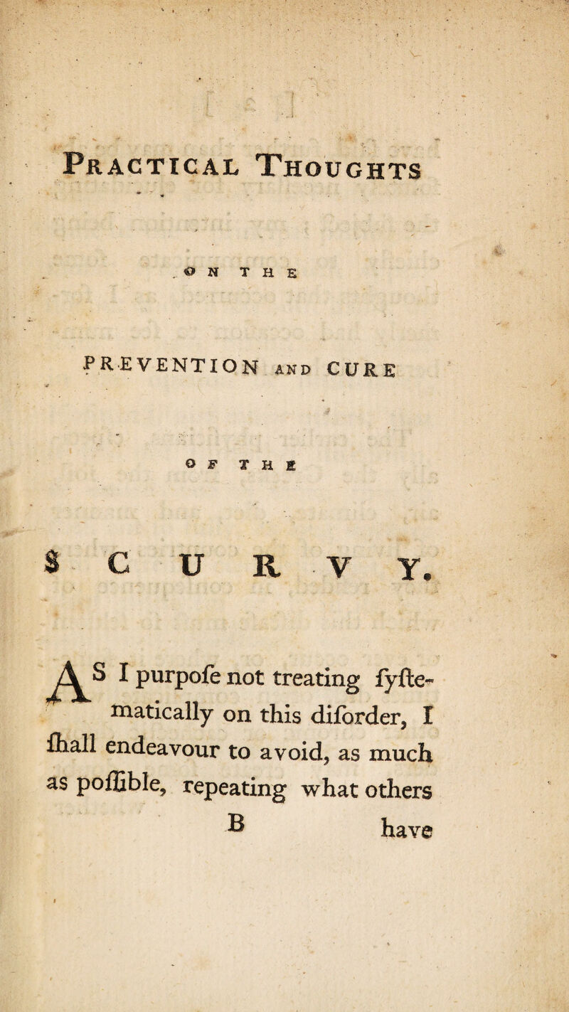 • ’ Practical Thoughts .ON THE PREVENTION and CURE OF THE SCURVY* I purpofe not treating fyfte- matically on this difbrder, I fiiall endeavour to avoid, as much as poflible, repeating what others ® have