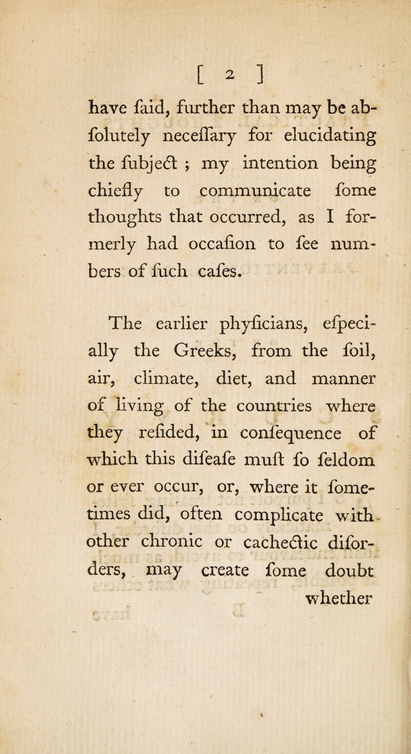 have faid, further than may be ab- folutely neceflary for elucidating the fiibjedl ; my intention being chiefly to communicate fome thoughts that occurred, as I for¬ merly had occafion to fee num¬ bers of luch cafes. The earlier phyficians, elpeci- ally the Greeks, from the foil, air, climate, diet, and manner of living of the coxmtries where they refided, in confequence of which this difeafe muft fo feldom or ever occur, or, where it fome- times did, often complicate with- other chronic or cachedlic difor- T-' ders, niay create fome doubt whether