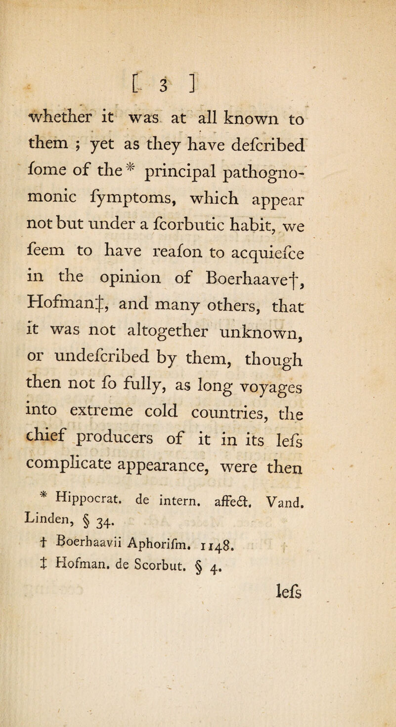 whether it was at all known to them ; yet as they have defcribed' fome of the ^ principal pathogno¬ monic fymptoms, which appear not but under a fcorbutic habit, we feem to have reafon to acquiefce in the opinion of Boerhaave']', HofmanJ, and many others, that it was not altogether unknown, or undefcribed by them, though then not fb fully, as long voyages into extreme cold countries, the chief .producers of it in its lefs complicate appearance, were then ^ Hippocrat. de intern. afFea. Vand. Linden, § 34. t Boerhaavii Aphorifm, 1148. t Hofman. de Scorbut. § 4. lefs