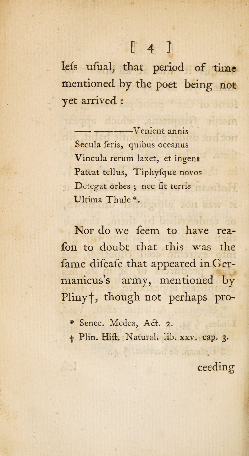 lefs ufual, that period of time mentioned by the poet being not yet arrived : —-Venient annis Secula feris, quibus oceanus Vincula rerum laxet, et ingens Pateat tellus, Tiphyfque novos Detegat orbes ; nec fit terrk Ultima Thule Nor do we feem to have rea- fon to doubt that this was the fame difeafe that appeared in Gcr- manicus's army, mentioned by Plinyf, though not perhaps pro- . ' * Senec. Medea, A6i:. 2. Plin. Hift. Natural. lib. xxv. cap. 3. ceeding