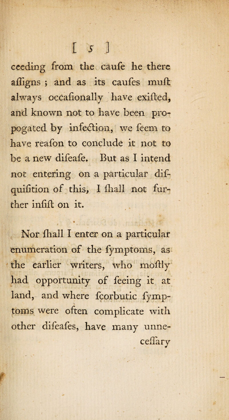 c ceding from the caufe he there affigns ; and as its caufes muft always occafionally have exifted, and known not to have been pro- pogated by infedlion, we feem to have reafon to conclude it not to be a new difeafe. But as I intend not entering on a particular dif- quifition of this, I fliall not fur¬ ther infifl on it. Nor fhall I enter on a particular enumeration of the fymptoms, as^ the earlier writers, who moftly had opportunity of feeing it at land,-^ and where fcorbutic fymp- toms were often complicate with other difeafes, have many unne- cefTary