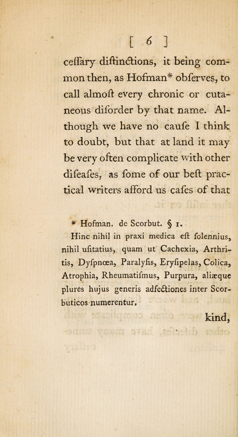 [ ] cefFary diftincflions, it being com¬ mon then, as Hofman* obferves, to call almoft every chronic or cuta¬ neous diforder by that name. Al¬ though we have no caufe I think to doubt, but that at land it may be very often complicate with other difeafes, as fome of our beft prac¬ tical writers afford us cafes of that * Hofman. de Scorbut. § i. ^ Hinc nihil in praxi medica eft folennius, nihil ufitatius, quam ut Cachexia, Arthri¬ tis, Dyfpnoea, Paralyfis, Eryfipelas, Colica, Atrophia, Rheumatifmus, Purpura, aliaeque plures hujus generis adfedtiones inter Scor- buticos numerentur, kind,