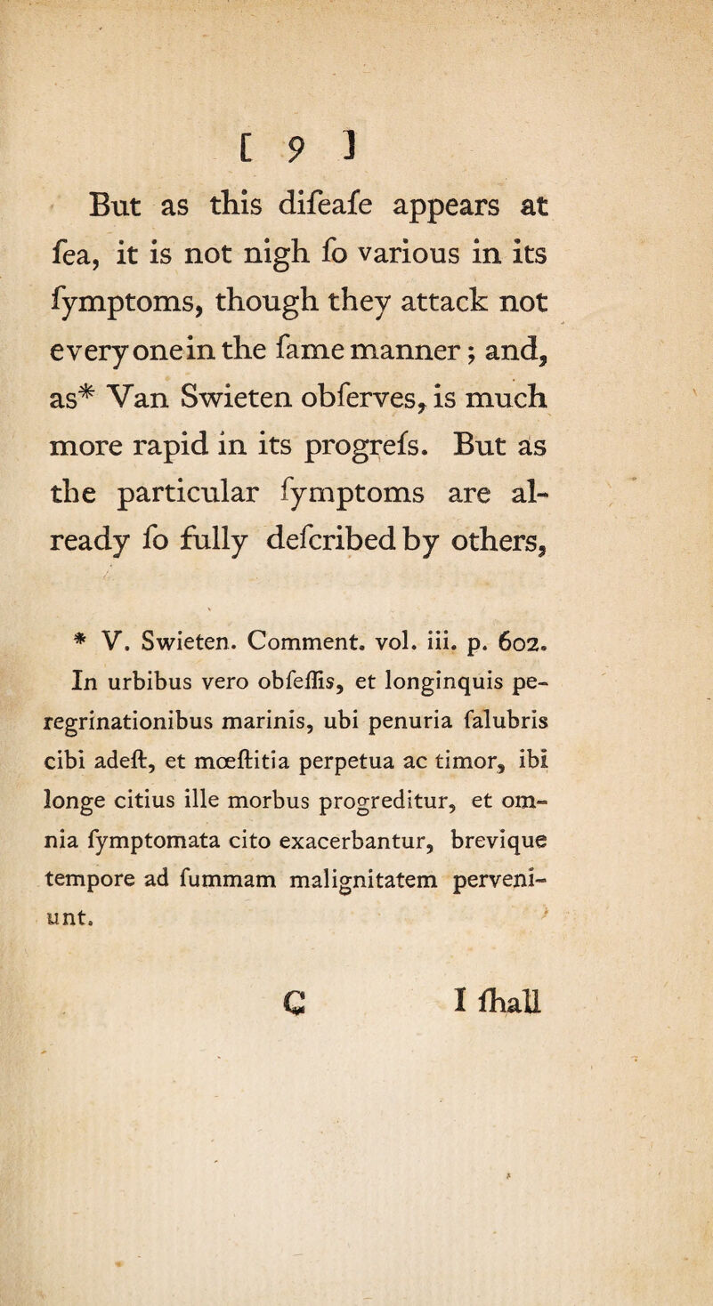But as this difeafe appears at fea, it is not nigh fo various in its fymptoms, though they attack not every one in the fame manner; and, as* Van Swieten obferves, is much more rapid in its progrefs. But as the particular fymptoms are al¬ ready fo fully defcribedby others, * V. Swieten. Comment, vol. iii. p. 602. In urbibus vero obfeflis, et longinquis pe- regrinationibus marinis, ubi penuria falubris cibi adeft, et moeftitia perpetua ac timer, ibi longe citius ille morbus progreditur, et om- nia fymptomata cito exacerbantur, brevique tempore ad fummam malignitatem perveni- unt. ' I fhall C