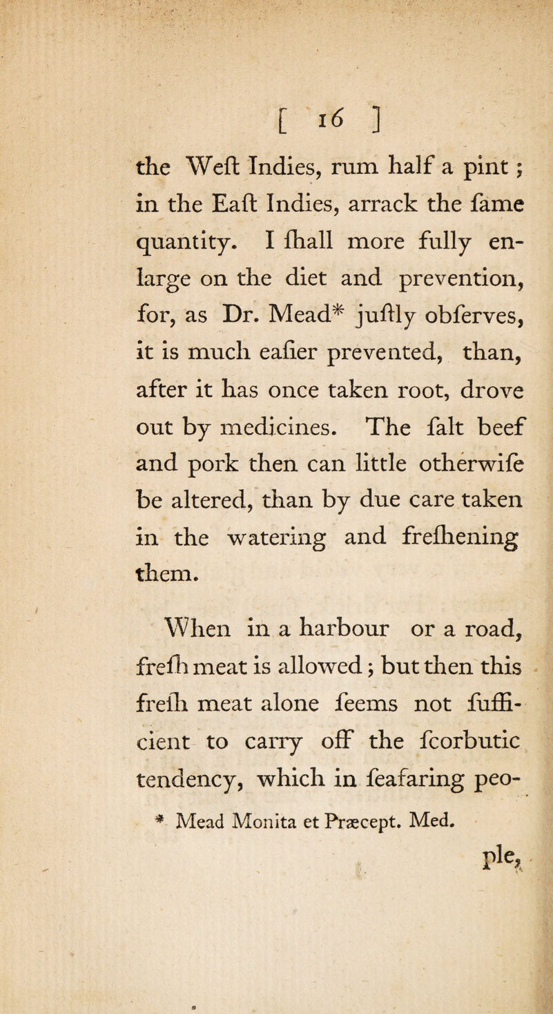 [ ] the Weft Indies, rum half a pint; in the Eaft Indies, arrack the fame quantity. I ftiall more fully en¬ large on the diet and prevention, for, as Dr. Mead* jtiftly obferves, it is much eafier prevented, than, after it has once taken root, drove out by medicines. The fait beef and pork then can little otherwife be altered, than by due care taken in the watering and freftiening them. When in a harbour or a road, frefh meat is allowed; but then this frefli meat alone feems not fufii- cient to carry off the fcorbutic tendency, which in feafaring peo- * Mead Monita et Praecept. Med. pie,.