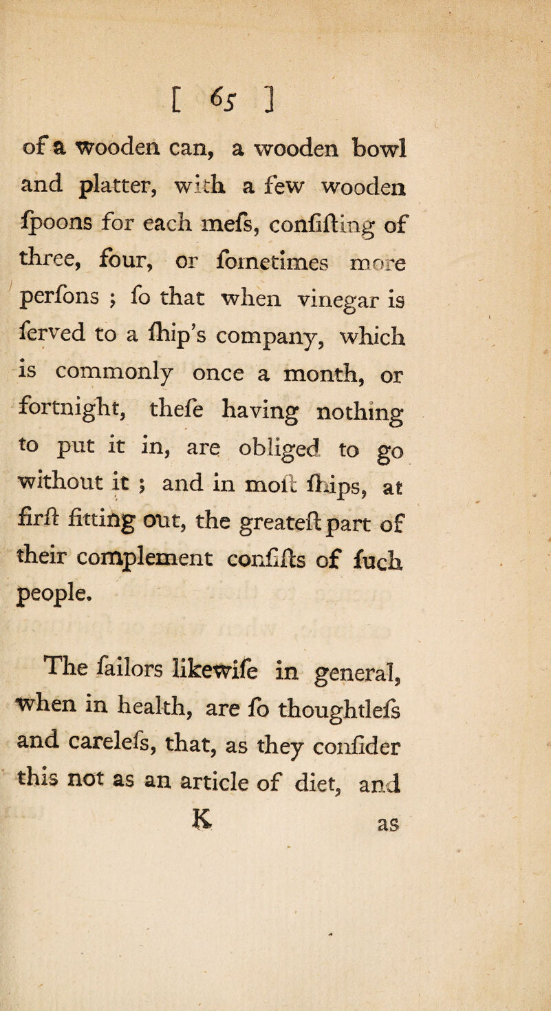 [ <55 ] of a wooden can, a wooden bowl and platter, with a few wooden jfpoons for each mefs, confifting of three, four, or fometimes more ^ perfbns ; fo that when vinegar is ferved to a fliip’s company, which is commonly once a month, or fortnight, thefe having nothing to put it in, are obliged to go without it ; and in moll ftiips, at firft fitting out, the greateft part of their complement confifts of fuch people. The failors likewife in general, when in health, are fo thoughtlefs and carelefs, that, as they confider this not as an article of diet, and K as
