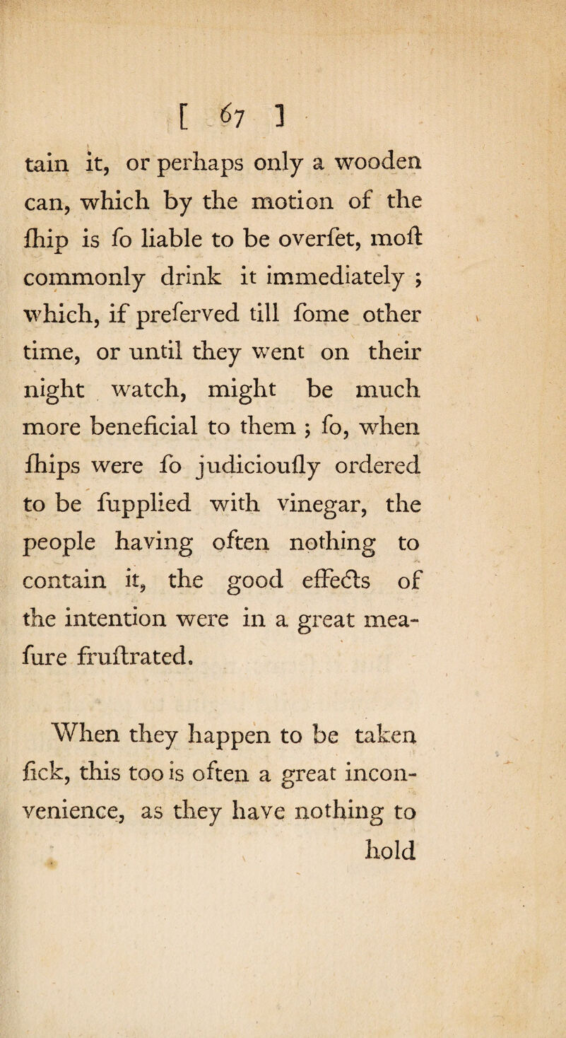 tain it, or perhaps only a wooden can, which by the motion of the fhip is fo liable to be overfet, moft commonly drink it immediately ; which, if preferved till fome other time, or until they w^ent on their night watch, might be much more beneficial to them ; fo, when fhips were fo judicioufly ordered to be fupplied with vinegar, the people having often nothing to contain it, the good effedls of the intention were in a great mea- fure fruftrated. When they happen to be taken fick, this too is often a great incon¬ venience, as they have nothing to hold