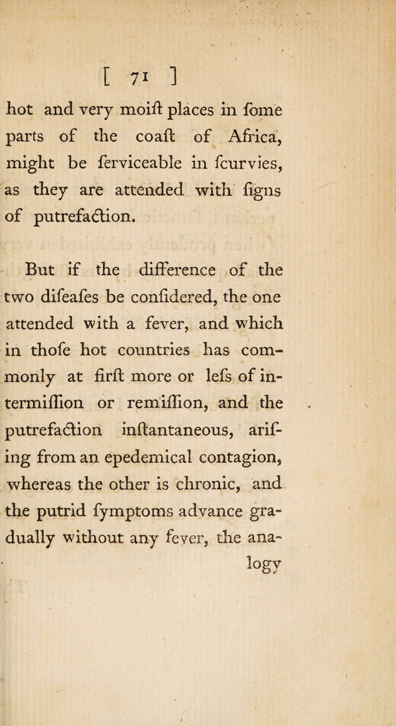 ' t (. ’ [ 71 ] hot and very moifl: places in fbme parts of the coaft of Africa, might be ferviceable in fcurvies, as they are attended with figns of putrefaction. But If the difference of the two difeafes be confidered, the one attended with a fever, and which in thofe hot countries has com¬ monly at firft more or lefs of in- termiflion or remiffion, and the putrefaction inftantaneous, arif- ing from an epedemical contagion, whereas the other is chronic, and. the putrid fymptoms advance gra¬ dually without any fever, the ana- logy