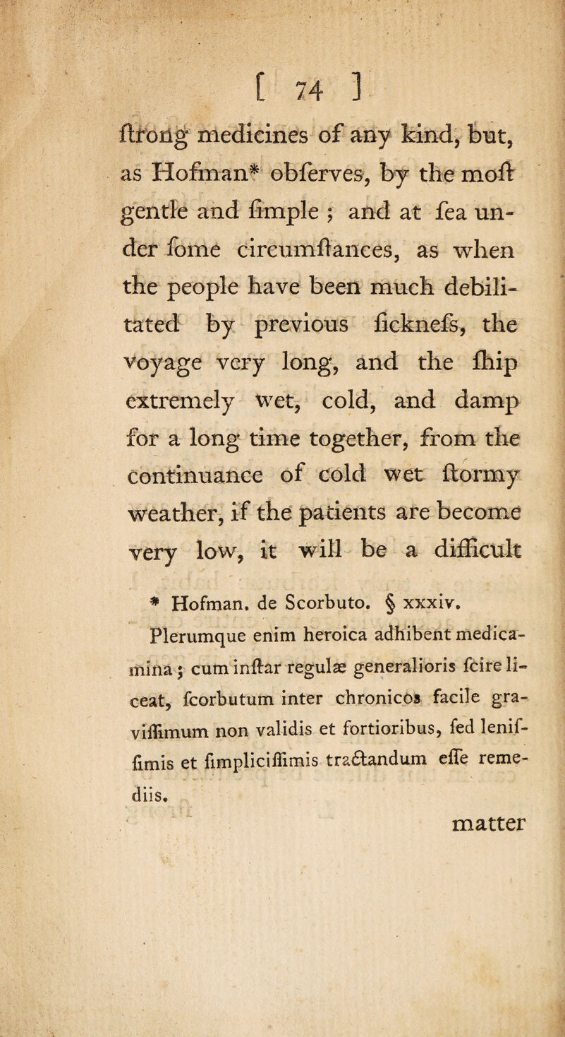 flrorlg medicines of any kind, but, as Hofman^ obferves, by the moft gentle and fimple ; and at fea un¬ der fome cireumflanees, as when the people have been much debili¬ tated by previous ficknefs, the voyage very long, and the fhip extremely wet, cold, and damp for a long time together, from the continuance of cold wet ftormy weather, if the patients are become very low, it will be a difficult ♦ Hofman, de Scorbuto. § xxxiv. Plerumque enim heroica adhibent medica- mina; cum inftar regulae generalibris fcire li- ceat, fcorbuturn inter chronicos facile gra- viflimum non validis et fortioribus, fed lenif- fimis et fimpliciflimis trabtandum efle reme- diis. matter