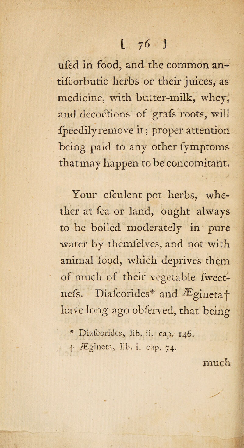 ufed in food, and the common an- ' tifcorbutic herbs or their juices, as medicine, with bulter-milk, whey, and decodlions of grafs roots, will fpeedily remove it ^ proper attention being paid to any other fymptoms that may happen to be concomitant. Your efculent pot herbs, whe¬ ther at fea or land, ought always to be boiled moderately in pure water by themfelves, and not with animal food, which deprives them ' of much of their vegetable fweet- nefs. Diafcorides'^ and ^giaetaf have long ago obferved, that being ^ Diafcorides, lib, ii. cap. 146. f /Egineta, lib. i. cap. 74. much