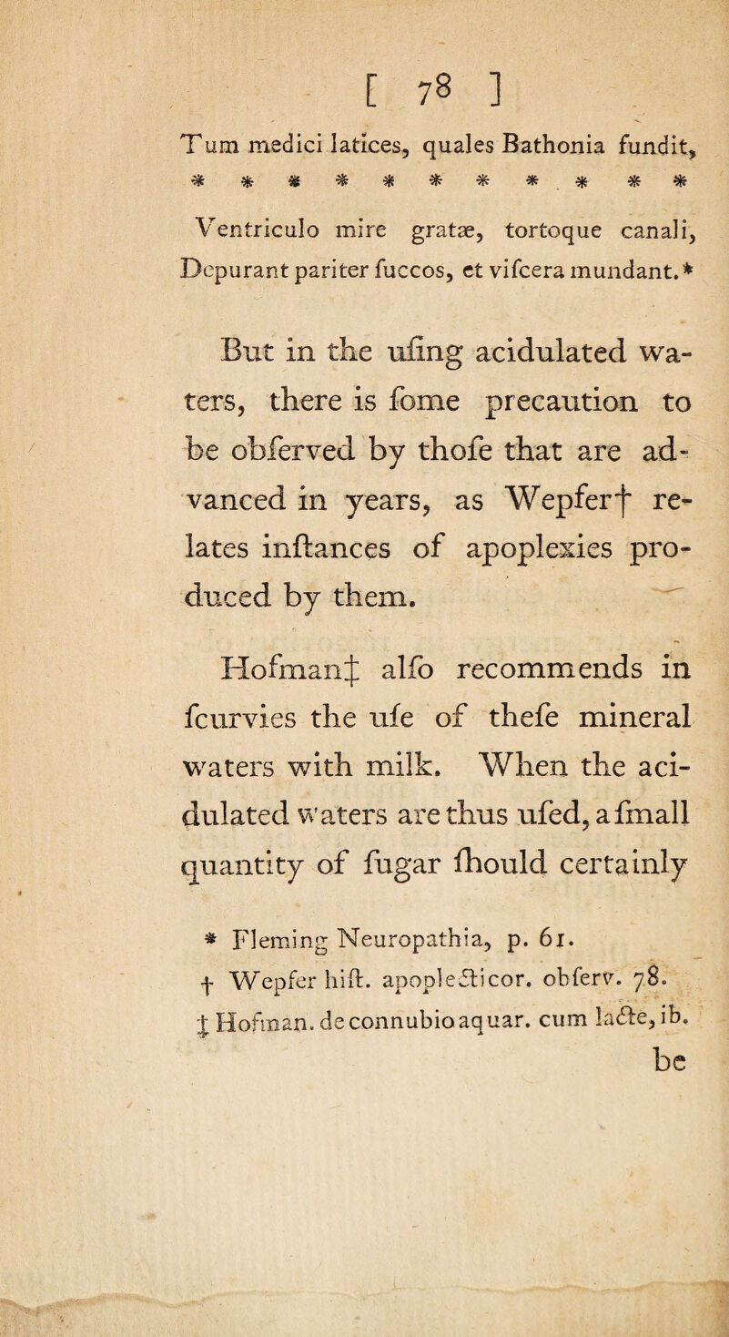 Tum medici latlces, quales Bathonia fundit, Ventriculo mire gratae, tortoque canali, Depurant pari ter fuccos, ct vifcera mundant.^ But in the ufing acidulated wa¬ ters, there is fome precaution to be obferved by thofe that are ad¬ vanced in years, as Wepferf re^ lates inftances of apoplexies pro¬ duced by them. ^ HofmanJ alfo recommends in fcurvies the ufe of thefe mineral waters with milk. When the aci¬ dulated Waters are thus ufed,afmall quantity of fiigar fhould certainly * Fleming Neuropathia, p. 6i. f Wepfer hid:. apople£t)cor. obferv. 78. J Hofinan. deconnubioaquar. cum la(51:e,ib. be