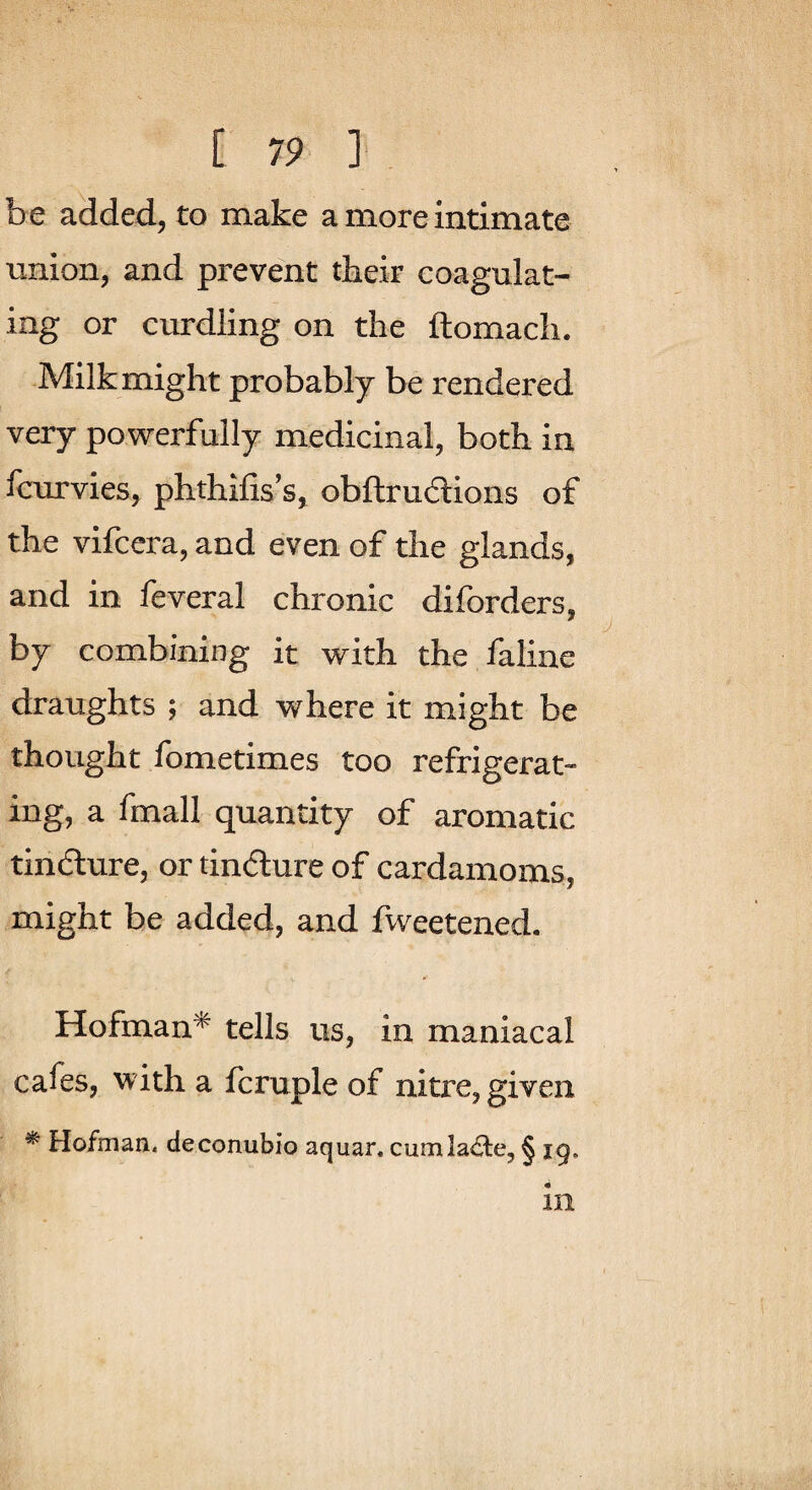 be added, to make a more intimate union, and prevent tbeir coagulat¬ ing or curdling on the ftomach. Milk might probably be rendered very powerfully medicinal, both in fcurvies, phthifis’s, obftrudlions of the vifccra, and even of the glands, and in feveral chronic diforders, by combining it with the faline draughts ; and where it might be thought Ibmetimes too refrigerat¬ ing, a fmall quantity of aromatic tindture, or tindture of cardamoms, might be added, and fweetened. Hofman* tells us, in maniacal cafes, with a fcruple of nitre, given * Hofman. deconubio aquar. cumla^te, § ig, ill