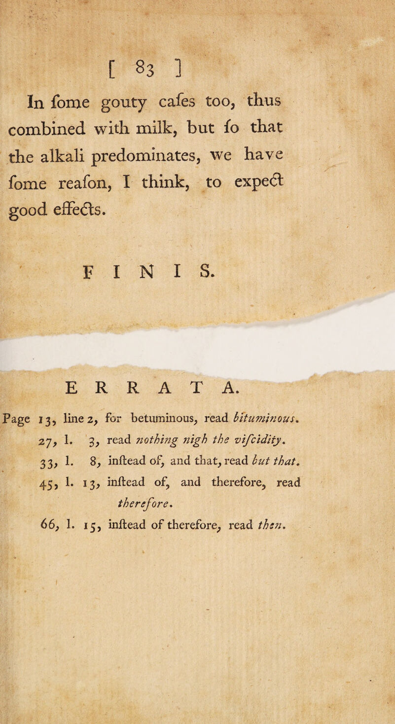 In fome gouty cafes too, thus combined with milk, but fo that the alkali predominates, we have fome reafon, I think, to expe6l good efFedls. FINIS. ERRATA. Page 13, line 2, for betuminous^ YQdid bitumtnous. 27, 1. 3, read nothing iiigh the vifcidity, 33, 1. 8^ inftead of, and that, read /to. 45, 1. 13, inftead of, and therefore, read therefore, 66f 1. 15, inftead of therefore, read then.