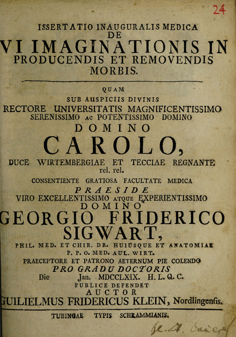 24 ISSERTATIO INAUGURALIS MEDICA DE VI IMAGINATIONIS IN PRODUCENDIS ET REMOVENDIS MORBIS. QUAM SUB AUSPICIIS DIVINIS RECTORE UNIVERSITATIS MAGNIFICENTISSIMO SERENISSIMO ac POTENTISSIMO DOMINO DOMINO CAROLO, DUCE WIRTEMBERGIAE ET TECCIAE REGNANTE rei. rei. CONSENTIENTE GRATIOSA FACULTATE MEDICA PRAESIDE VIRO EXCELLENTISSIMO atque EXPERIENTISSIMO DOMINO GEORGIO FRIDERICO SIGWART, P H IU* MED. ET CHIR. D R. HUI0SQUE ET AN AT OMI AS P. P. O. MED. AUL. WIRT. PRAECEPTORE ET PATRONO AETERNUM PIE COLENDO PRO GRADU DOCTOR1S Die Jan. MDCCLXIX. H. L. GU C. PUBLICE DEFENDET AUCTOR jUILIELMUS FRIDERICUS KLEIN, Nordlingenfis. TUB1NSAE TYPIS SCHEAMMIANIS.