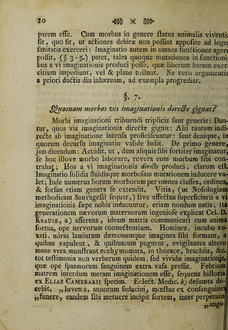 20 parem effe. Cum morbus in genere flatus animalis viventi: fit, quo fit, ut adliones debitse non poflint appolite ad lege: faiiitatis exerceri: Imaginatio autem in omnes fundliones agen poilit, (jS-3-gO patet, tales quoque mutationes in,functioni¬ bus a vi imaginationis produci poffe, quae liberum harum exer¬ citium impediunt, vel & plane tollunt. Ne vero argumentis a priori dubiis diu inhaeream, ad exempla progrediar. §. 7- &htosna?n morbos vis imaginationis dire3e gignat? Morbi imaginationi tribuendi triplicis funt generis: Dan¬ tur, quos vis imaginationis direCte gignit: Alii tantum indi- refte ab imaginatione intenfa proficifeuntur: funt denique, in quorum decurfu imaginatio valide ludit. De primo genere, jam dicendum: Accidit, ut , dum aliquis libi fortiter imaginatur, fe hoc illove morbo laborare, revera eum morbum libi con¬ trahat;; Hos a vi imaginationis dintti produci, clarum eit. Imaginatio iolidis fiuidisque morbolam mutationem inducere va¬ let; Inde numerus horum morborum per omnes claffes, ordines, & forfan etiam genera fe extendit. Vitia, (ut Nofologiam methodicam Sauvagefii fequar,) live affeCtus fuperficiarii a vi imaginationis faepe nobis inducuntur, etiam nondum natis; ita fenerationem naevorum maternorum ingeniofe explicat Cei. D. Frause, a) afferens, ideam matris communicari cum anima foetus, ope nervorum conneflentium. Homines, incubo ve¬ xati, miras lamiarum daemonumque imagines libi formant, a quibus vapulent, & quibuscum pugnent, evigilantes altero mane vera monltrant ecchymomata, in thorace, brachiis, &c. tot teltimonia non verberum quidem, fed vividae imaginationes, quae ope fpasmorum languinein extra vafa prelfit. Febrium matrem interdum meram imaginationem effe, fequens hiltoria ex Eliae Camerarii fpecim. Ecleft. Medie, b) defumta do¬ cebit. „Iuven s, annorum fed^cim, moeltusex conlanguinei „funere, eandem libi metuere incipit fortem, inter perpetuos „ang°i