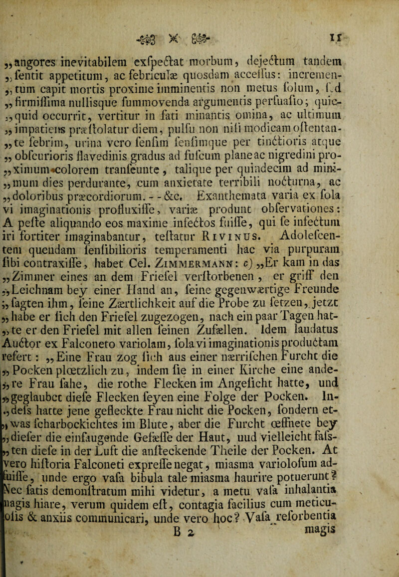 5,angores inevitabilem exfpedlat morbum, dejedium tandem 5)fentit appetitum, ac febriculae quosdam acceilus: incremen- „tum capit mortis proxime imminentis non metus folum, Ld 9, firmiffima nullisque fummovenda argumentis perfuafio; quic- :,quid occurrit, vertitur in fati minantis omina, ac ultimum impatiens prarilolatur diem, pulfu non nili modicam oftentan- ,,te febrim, urina vero fenfim fenfiiuque per tindlioris atque „ obfcurioris flavedinis gradus ad fufcurn plane ac nigredini pro- „xinium«colorem tranfeunte , talique per quindecim ad mim- „mum dies perdurante, cum anxietate terribili nodturna, ac „doloribus praecordiorum. - -&c. Exanthemata varia ex fola vi imaginationis profluxiffe, variae produnt obfervationes: A pelle aliquando eos maxime infedlos fuiffe, qui fe infedlum iri fortiter imaginabantur, teilatur Rivinus. Adolefcen- tem quendam ienlibilioris temperamenti hac via purpuram fibi contraxiffe, habet Cei. Zimmermann : c) „Er kain in das „Zimmer eines an dem Frielel verltorbenen , er griff den „Leichnam bey einer Hand an, ieine gegenwaertige Freunde ;,fagten ihm, ieine Zaertlichkeit auf die Probe zu fetzen,. jetzt „habe er iich den Friefel zugezogen, nach einpaar Tagen liat¬ ote er den Friefel mit allen feinen Zufellen. Idem laudatus Audior ex Falconeto variolam, fola vi imaginationis produdtam refert: „Eine Frau zog iich aus einer naerrifchen Furcht die j„Pocken ploetzlich zu, indem fle in einer Kirche eine ande- ,, re Frau fahe, die rothe Flecken im Angelicht hatte, und fjgeglaubct diefe Flecken feyen eine Folge der Pocken. ln- .,dei‘s hatte jene gefleckte Frau nicht die Pocken, fondern et- »was fcharbockichtes im Blute, aber die Furcht oeffnete bey „diefer die einfougende Gefkffe der Haut, uud vielleicht fafs- »ten diefe in der Luft die aniteckende Theile der Pocken. At vero hifloria Falconeti expreffe negat, miasma variolofum ad- Euiffe, unde ergo vafa bibula tale miasma haurire potuerunt ? Nec fatis demonllratum mihi videtur, a metu vafa inhalantia «agis hiare, verum quidem elt, contagia facilius^ cum meticu- olis & anxiis communicari, unde vero koc? -Vafa reforbentia B 2  niagis *