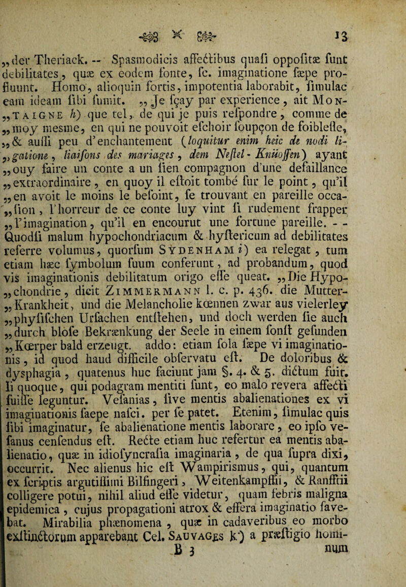 der Theriaek. — Spasmodicis affedtibus quali oppolitae funt debilitates, quae ex eodem fonte, fc. imaginatione faepe pro¬ fluunt. Homo, alioquin fortis, impotentia laborabit, fiuiulac eam ideam libi fumit. „ Je fgay par experience , ait Mon- 5, t a i g n e h) que tel5. de qui je puis refpondre , comme de ,,moy mesme, en qui ne pouvoit efchoir ioup^on de foiblelle, auffi peu d5enchantement (loquitur enim heic de nodi li- vgoitione, liaifons des mariages , dem Neftel- Knuoffen) ayant „ouy faire un conte a un lien compagnon d’une defaillance „ extraordinaire , en quoy il eltoit tombe fur le point, qu9il „ en avoit le moins le befoint, fe trouvant en pareille occa- %,lion , rhorreur de ce conte luy vint li rudement frapper „rimagination, qifil en encourut une fortune pareille. - - Quodli malum hypochondriacum & hyftericum ad debilitates referre volumus, quorfuni Sydenham i) ea relegat, tum etiam haec fymbolum fuum conferunt,^ad probandum, quod vis imaginationis debilitatum origo effle queat. „DieHypo- ?,chondrie, dicit Zimmermann 1. c. p. 436. die Mutter- 5, Krankheit, und die Melancholie koennen zwar aus vielerley „phylifchen Urfachen entllehen, und dqch werden lie auch 5, durch blofe Bekramkung der Seele in einem fonlt gefunden „ Kcerper bald erzeugt. addo: etiam fola faepe vi imaginatio¬ nis , id quod haud difficile obfervatu eft. De doloribus & dysphagia , quatenus liuc faciunt jam §. 4. & 5. didlum fuit, li quoque, qui podagram mentiti funt, eo malo revera affedti fuiffe leguntur. Vefanias, live mentis abalienationes ex vi imaginationis faepe nalci. per fe patet. Etenim, limulae quis libi imaginatur, fe abalienatione mentis laborare, eoipfo ve- fanus cenfendus eft. Redte etiam huc refertur ea mentis aba¬ lienatio, quae in idiolyncralia imaginaria , de qua fupra dixi, occurrit. Nec alienus hic elt Wampirismus, qui, quantum ex fcri.ptis argutiffimi Bilfingeri > Weitenkampffii, &Ranfftii colligere potui, nihil aliud elfe videtur, quam febris maligna epidemica , cujus propagationi atrox & effera imaginatio fave¬ bat. Mirabilia phaenomena , quae in cadaveribus eo morbo exftffidtorum apparebant Cei. Sauvag^s k*) a praeftigio honii- B 3 num