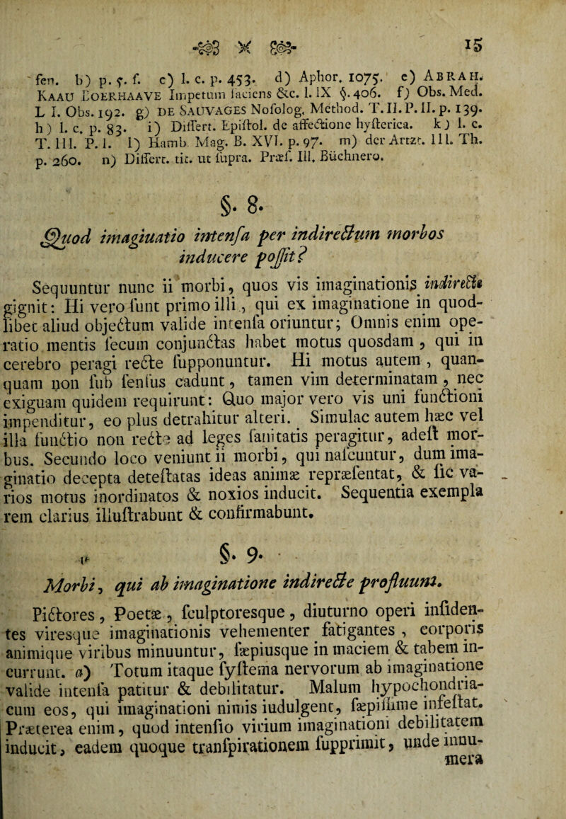 iS X 8§S- ' fen. b) p. ?• f. c) 1. c. p. 453. d) Aphor, 1075. c) AbRAH, Kaau Loerhaave Impetum laciens &c. 1. IX <^.406. f) Obs. Med. L I. Obs. 192. g) I)E SAUVAGES Nofolog, Mcthod. T.II.P.II.p. 139- h) L c. p. 83- i) Differt. Epiftol. de affedione hyfterica. kj i. c. T.lll/p.l. i) Hamb. Mag. B. XVI. p. 97* m) derArtzt. 111. Th. p. 260. n) Differt, tit. ut ilipra. Praff. III. Biichiiero. Quod imaginatio intenfa per indireBum morbos inducere pojjit ? Sequuntur nunc ii morbi, quos vis imaginationis indireEit gignit: Hi vero fiunt primo illi, qui ex imaginatione in quod- libet aliud objeftum valide intenfa oriuntur; Omnis enim ope¬ ratio mentis fecum conjundtas habet motus quosdam , qui in cerebro peragi refte fupponuntur. Hi motus autem , quan- quam non fub fenfus cadunt, tamen vim determinatam , nec exiguam quidem requirunt: Quo major vero vis uni funftioni impenditur, eo plus detrahitur alteri. Simulae autem haec vel illa fimftio non redte ad leges fani tatis peragitur, adeft mor¬ bus. Secundo loco veniunt ii morbi, qui nalcuntur, dum ima¬ ginatio decepta deteflatas ideas animae repraefentatj & lic va¬ rios motus inordinatos & noxios inducit. Sequentia exempla rem clarius iliuftrabunt & confirmabunt. i* §• 9* Morbi, qui ab imaginatione indireBe profluum. Piftores, Poetae, fculptoresque, diuturno operi infiden- tes viresque imaginationis vehementer fatigantes , corpoiis animique viribus minuuntur, faepiusque in maciem & tabem in¬ currunt. a) Totum itaque fyftema nervorum ab imaginatione valide intenfa patitur & debilitatur. Malum hypochondria¬ cum eos, qui imaginationi nimis iudulgent, faepiihme lnieltat. Praeterea enim, quod intenfio virium imaginationi debilitatem inducit, eadem quoque tranlpirationem fupprimit, unde mnu-