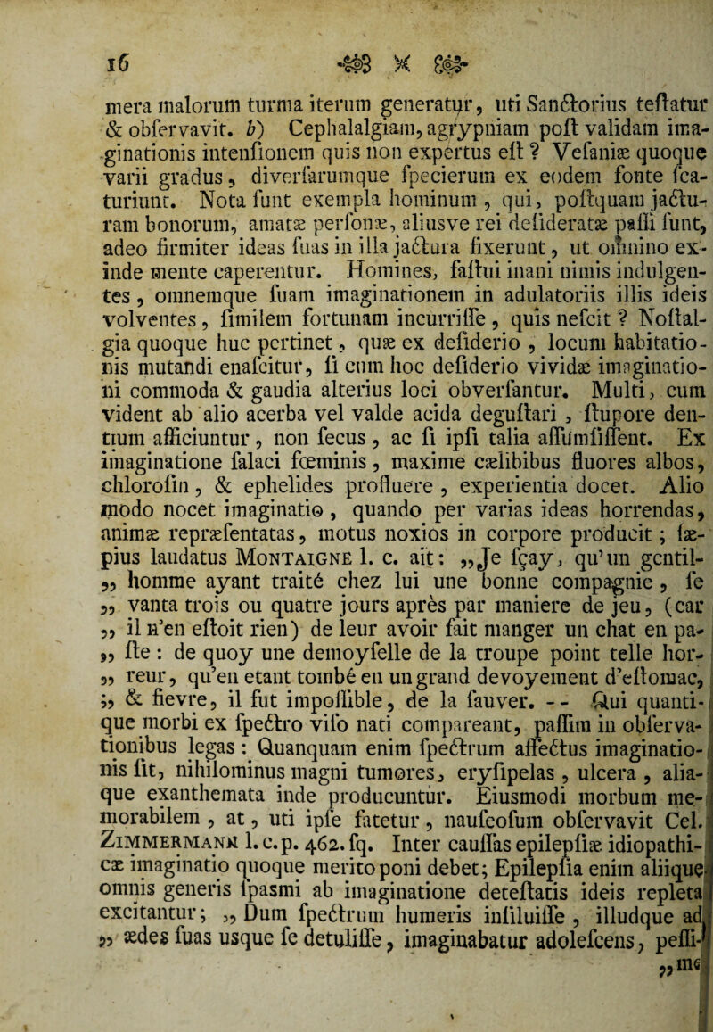 mera malorum turma iterum generatur, uti Sandiorius teftatur & obfervavit. b) Cephalalgiam, agfypriiam poft validam ima¬ ginationis intenfionem quis non expertus elt ? Vefaniae quoque varii gradus, diverfarumque fpeeierum ex eodem fonte fca- turiunt. Notafunt exempla hominum , qui, poftquam jadtu- ram bonorum, amatas perfonae, aliusve rei defideratse paffi funt, adeo firmiter ideas fuas in illa jadiura fixerunt, ut oilmino ex¬ inde mente caperentur. Homines, faftui inani nimis indulgen¬ tes , omnemque fuam imaginationem in adulatoriis illis ideis volventes, fimilem fortunam incurriffe , quis nefcit ? Noftal- gia quoque huc pertinet, quse ex defiderio , locum habitatio¬ nis mutandi enafcitur, li cum hoc defiderio vividae imaginatio¬ ni commoda & gaudia alterius loci obverfantur. Multi, cum vident ab alio acerba vel valde acida degufiari , ftupore den¬ tium afficiuntur, non fecus , ac fi ipfi talia affiimlifient. Ex imaginatione falaci feminis, maxime caelibibus fluores albos, ehlorofm, & ephelides profluere , experientia docet. Alio modo nocet imaginati© , quando per varias ideas horrendas, animae repraefentatas, motus noxios in corpore producit; fae- pius laudatus Montaigne 1. c. ait: „Je fqay, qu’un gcntil- „ homme ayant traitd chez lui une bonne compagnie , le 5, vanta trois ou quatre jours apres par maniere de jeu, (car ,, ii n5en efioit rien) de leur avoir fait manger un chat en pa- „ fte : de quoy une demoyfelle de la troupe point telle hor- „ reur, qifen etant tombe en ungrand devoyement d?eftomac, ;, & fievre, il fut impollible, de la fauver. -- Qui quanti- j que morbi ex fpedtro vilo nati compareant, paffim in obierva-1 tionibus legas q Quanquam enim fp e dirum affedtus imaginatio¬ nis lit, nihilominus magni tumores ^ eryfipelas, ulcera , alia-i que exanthemata inde producuntur. Eiusmodi morbum me¬ morabilem , at, uti ipfe fatetur, naufeofum obfervavit CeLj Zimmermank 1. c.p. 462. fq. Inter caulfas epilepfe idiopathi- j cx imaginatio quoque merito poni debet; Epileplia enim aliique. i omnis generis lpasmi ab imaginatione deteflatis ideis repleta | excitantur; „ Dum fp e dirum humeris inliluiffe , illudque ad p, aedes iuas usque fe detulilfe, imaginabatur adolefcens, peffi-*?