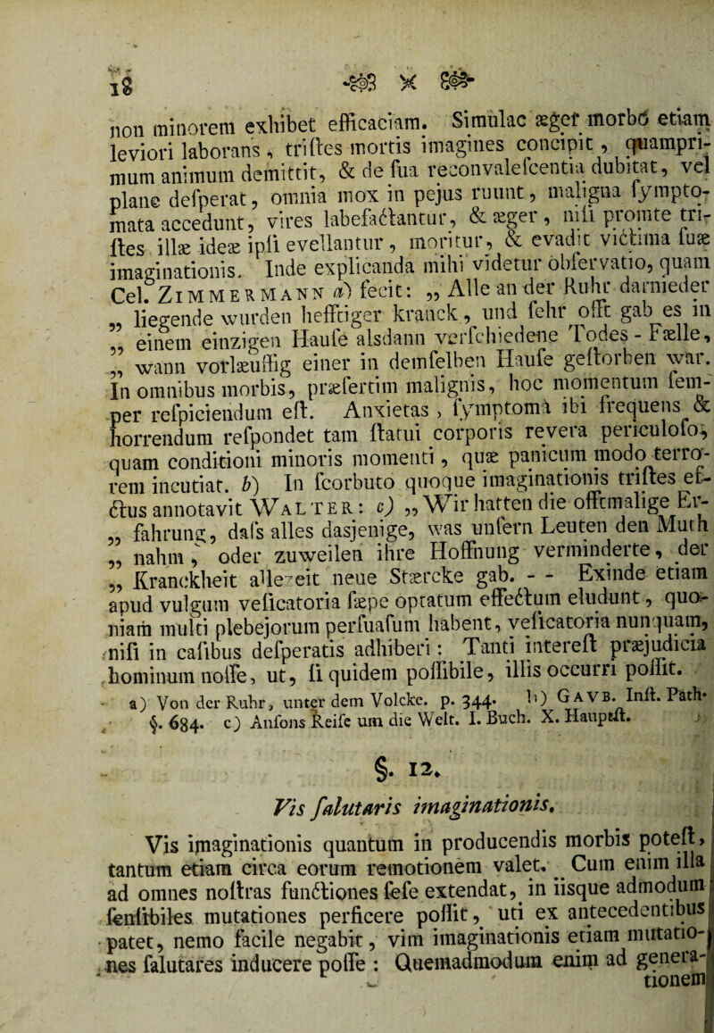 non minorem exhibet efficaciam. Simulae segef morbo etiam leviori laborans, triftes mortis imagmes concipit, quampri¬ mum animum demittit, & de fui reconvalefcentia dubitat, vel plane defuerat, omnia mox in pejus ruunt, maligna lympto- mata accedunt, vires labefadlantur, & teger , nili promte ti> fles ilbe idese ipli evellantur, moritur, & evadit victima tuae imaginationis, Inde explicanda mihi videtui obfei vatio, quam Cei. Zi m M e R M A n n «I fecit: „ Alie an der ftuhr darmeder liegende wurden heffciger kranck, und feht Oiit gaj es m einem einzigen Haufe alsdann verfchiedene lodes- rselle, ” wann vorlaeuffig einer in demfelben Haufe geftorben war. In omnibus morbis, pr^fertim malignis, hoc momentum fem- per refpiciendum eft. Anxietas > iymptomii ibi fiequens & horrendum refpondet tam flatui corporis revera penculolo* quam conditioni minoris momenti, quae panicum modo terra- rem incutiat, b^) In fcorbuto quoque imaginationis tiilies et- ftus annotavit Walter: c) „Wir hatten die offtmalige Er- 5, fahrung, dafs alles dasjenige5 was unfern Leuten den Muth 55 nahrn * oder zuweilen ihre Hoffnung verminderte, der 55 Kranckheit allezeit neue Stsercke gab. - - Exinde etiam apud vulgum veflcatoria faepe optatum effedtum eludunt, quo¬ niam multi plebejorum perfuafum habent, velicatoiia nunquam, nifi in cafibus defperatis adhiberi: Tanti inteieu piaejudicia hominum noife, ut5 ii quidem poffibile , illis occuni poliit. a) VonderRuhr, unter dem Volcke. p. 344. *0 G a VB. Init. P'ath» <5. 684« c) Anfons Reife um die Welt. I. Buch. X. Haupcit. §. 12. Vis falutaris imaginationis. Vis ipiaginationis quantum in producendis morbis poteft> tantum etiam circa eorum remotionem valet.. Cum enim illa ad omnes noftras fundtiones fefe extendat,. in iisque admodum fenlrbiles mutationes perficere pollit ^ uti ex antecedentibus patet, nemo facile negabit, vim imaginationis etiam mutatio¬ nes falutares inducere polle : Quemadmodum enim ad geneia- r w ' txonem