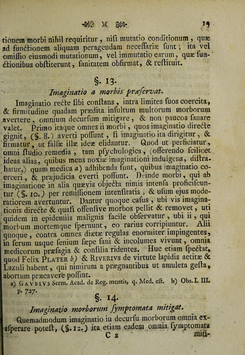 ti onera morbi nihil requiritur , nili mutatio conditionum , quae ad funftionem aliquam peragendam neceffariae funt; ita vel omiffio eiusmodi mutationum, vel immutatio earum , quae fiin- dlionibus obftiterunt, fanitatem obfirmat, & rcflituit. §. 13- Imaginatio a morbis pr<efervat. Imaginatio re6te libi conflans , intra limites fuos coercita, & firmitudine quadam praedita, infultum multorum morborum avertere , omnium decurfum mitigare , & non paucos fanare valet. Primo itaque omnes ii morbi, quos imaginatio direcle gignit, (§. 8.) averti poftimt, 11 imaginatio ita dirigitur , & firmatur, ut fallie illae idese elidantur. . Quod ut perficiatur, omni Audio remedia , tam pfychologica, (offerendo lcilicet ideas alias, quibus mens noxiae imaginationi indulgens, diltra- liatur,) quam medica a) adhibenda funt, quibus imaginatio co¬ erceri, & praejudicia everti poliunt. Deinde moibi, qui ab imaginatione in alia quaevis objedla nimis intenia pioficilcun- tur (§. ioj per remillionem intenfitatis , & ufum ejus mode¬ ratiorem avertuntur. Dantur quoque cafus , ubi vis imagina¬ tionis direfte & quali ofFenfive morbos pellit & i emovet, uti quidem in epidemiis malignis facile obfeivatui , ubi ii, qui morbum mortemque fperuunt, eo rarius coiiipiuntui. A.lii quoque, contra omnes diaitae regulas enoimitei impingentes, in ferum usque lenium faepe fani & incolumes vivunt, omnia medicorum praefagia & conlilia ridentes. Huc etiam fpe6bat, quod Felix PlaTER b) & Riverivs de virtute lapidis aetitae & Lazuli habent, qui nimirum a praegnantibus ut amuleta gelta, abortum praecavere poffint. _ T7T a) G AVB ivs Scrm. Acad. de Reg. mentis, q. Med. elt. o) Ubs.L. lll» p. 727. §.i4* . - Imaginatio morborum fymptomata mitigat• Quemadmodum imaginatio in decurfu morborum omnia ex- alperare potelt> (§.12*) ita etiam eadem omnia fymptomata ... Q % miti-