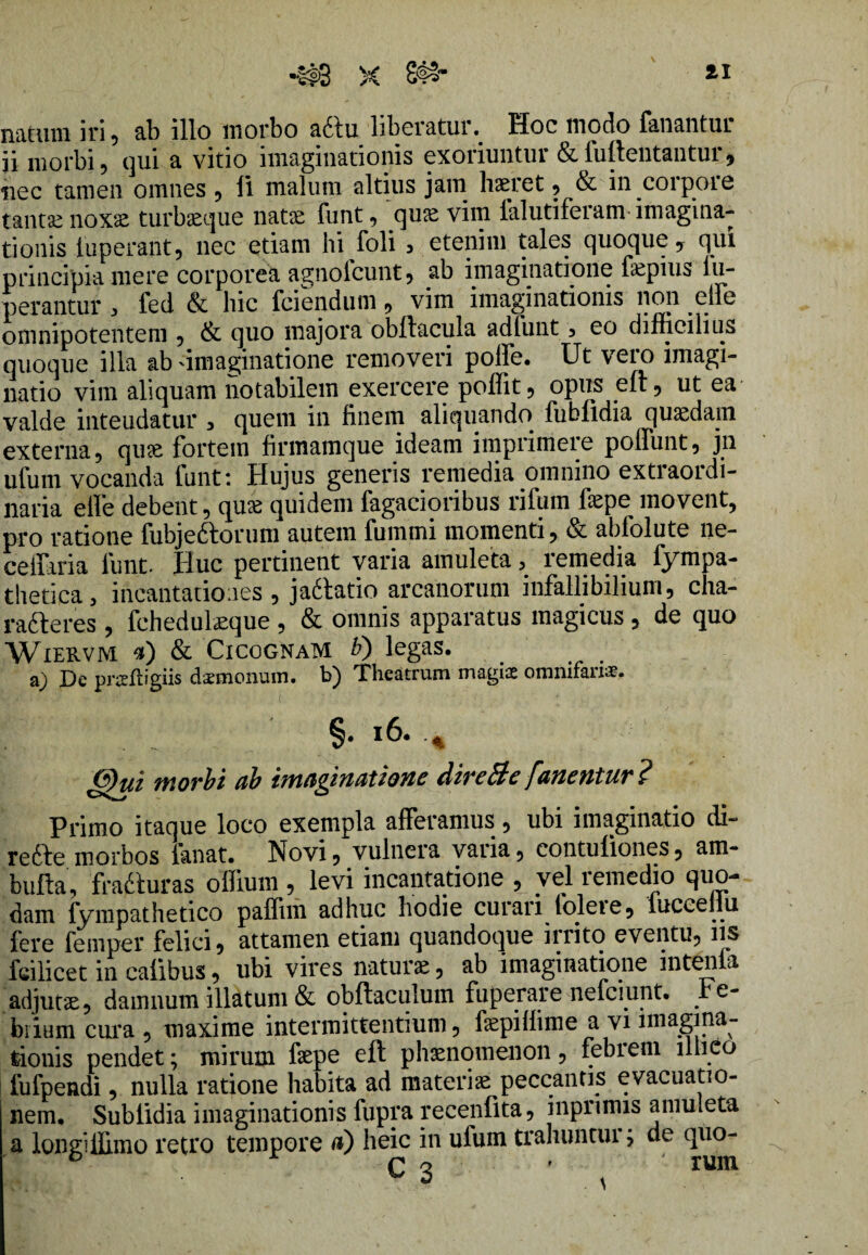 natum iri, ab illo morbo a6tu liberaturHoc modo fanantur ii morbi, qui a vitio imaginationis exoriuntur & fuftentantur , nec tamen omnes , li malum altius jam haeret , & in corpoie tantae noxae turbaeque natae funt , quae vim lalutiferam imagina¬ tionis luperant, nec etiam hi foli 3 etenim tales quoque y qui principia mere corporea agnofcunt, ab imaginatione fepius lu- perantur > led & hic fcienduni , vim imaginationis non .etie omnipotentem , & quo majora obilacula adfunt , eo difficilius quoque illa ab -imaginatione removeri poffe. Ut vero imagi¬ natio vim aliquam notabilem exercere poffit, opus eft, ut ea valde inteudatur , quem in finem aliquando fubiidia quadam externa, qute fortem firmamque ideam imprimere poffunt, jn ufum vocanda funt: Hujus generis remedia omnino extraordi¬ naria elle debent, qiue quidem fagacioribus rifum bepe movent, pro ratione fubjeftorum autem fumrni momenti, & abfolute ne- ceffaria funt. Huc pertinent varia amuleta, remedia fympa- thetica, incantationes , jadtatio arcanorum infallibilium, cha- radteres , fchedulseque, & omnis apparatus magicus, de quo Wiervm «) & Cicognam V) legas. a) De prafligiis cUemonum. b) Theatrum magia omnifari#. r ... §* * ff)ui morbi ab imaginatione Hircule fanentur Primo itaque loco exempla afferamus, ubi imaginatio di- redbe morbos fanat. Novi, vulnera varia, contuliones, am- bufta, frajSturas offium , levi incantatione , vel remedio quo¬ dam fympathetico paffnn adhuc hodie curari folete, fuccellu fere femper felici, attamen etiam quandoque 111 ito eventu, iis fcilicet in calibus, ubi vires naturas, ab imaginatione intenta adjutae, damnum illatum & obftaculum fuperare nefeiunt. Fe¬ brium cura , maxime intermittentium, fepillime a vi imagina¬ tionis pendet; mirum faepe eft phaenomenon, febiem illicio fufpendi, nulla ratione habita ad materiae peccantis evacuatio¬ nem. Sublidia imaginationis fupra recenfita, inprinus amuleta a loneUIimo retro tempore a) heic in ufum traliuntui; de quo- J - C 3 ' ^ *um