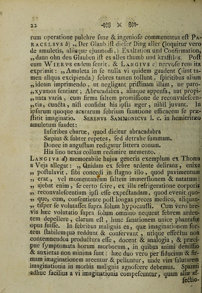 % rum operatione pulchre fane & ingeniofe commentatus eft Pa¬ ra celsvs b) ,, Der Glaub ift dieier Ding aller (loquitur vero de amuletis, aliisque ejusmodi,) Exaltation und Confirmation, „dann olm deu Glauben iit es alles thumb und krafftlos. Poft eum Wierv*s eadem fentit, & Langivs c) nervofe rem ita exprimit: „ Amuleta in fe nulla vi quidem gaudent (iunt ta¬ men aliqua excipienda) febres tamen tollunt, fpiritibus aliam 5,ideam imprimendo, ut negligant priftinam illam, ne paro- 5,xysmos fentiant; Abracadabra , aliaque appenfa, aut propi¬ tiata varia , cum firma faltem promillione de reconvalefeen- ,,tia, cundta, nifi confidat his iplis aeger, nihil juvant. In iplarum quoque acutarum febrium ianatione efficacem fe prae- ftitit imaginatio. Serenvs Sammonicvs 1. c. in hemitritaeo amuletum fuadet: Infcribes chartae, quod dicitur abracadabra Saepitis & fubter repetes, fed detrahe fummam. Donec in anguftam redigatur littera conum. His lino nexis collum redimire memento. > Langivs d) memorabile hujus generis exemplum ex Thoma aVeja allegat: „ Quidam ex febre ardente delirans, enixe „ poftulavit, fibi concedi in ftagno illo, quod pavimentum ,, erat, vel momentaneam faltem immerfionem & natatum: „ ajebat enim , fe certo fcire, ex illa refrigeratione corporis 3, reconvalefcentiam ipfi elfe expeftandam, quod evenit quo- 33 que, cum, confentiente poft longas preces medico, aliquan- 3,_ tilper fe volutalfet fupra foluni hypocaulti. Cum vero bre¬ vis haec volutatio fupra folum omnino nequeat febrem arden¬ tem depellere, clarum eft, hanc fanationem unice phantafiae opus fuilfe. In febribus malignis ea, quae imaginationem for¬ tem ftabilemquo reddunt & confervant , utique effedtus non contemnendos produdtura elfe , docent & analogia , & praeci¬ pue fymptomata horum morborum , in quibus animi demiflio & anxietas non minima funt: hsec duo vero per fiduciam & fir¬ mam imaginationem arcentur & pelluntur, unde vim lalutarem imaginationis in morbis malignis agnofcere debemus. Spasmi adhuc facilius a vi imaginationis comp e Icuntur 3 quam aliae af- feftio-