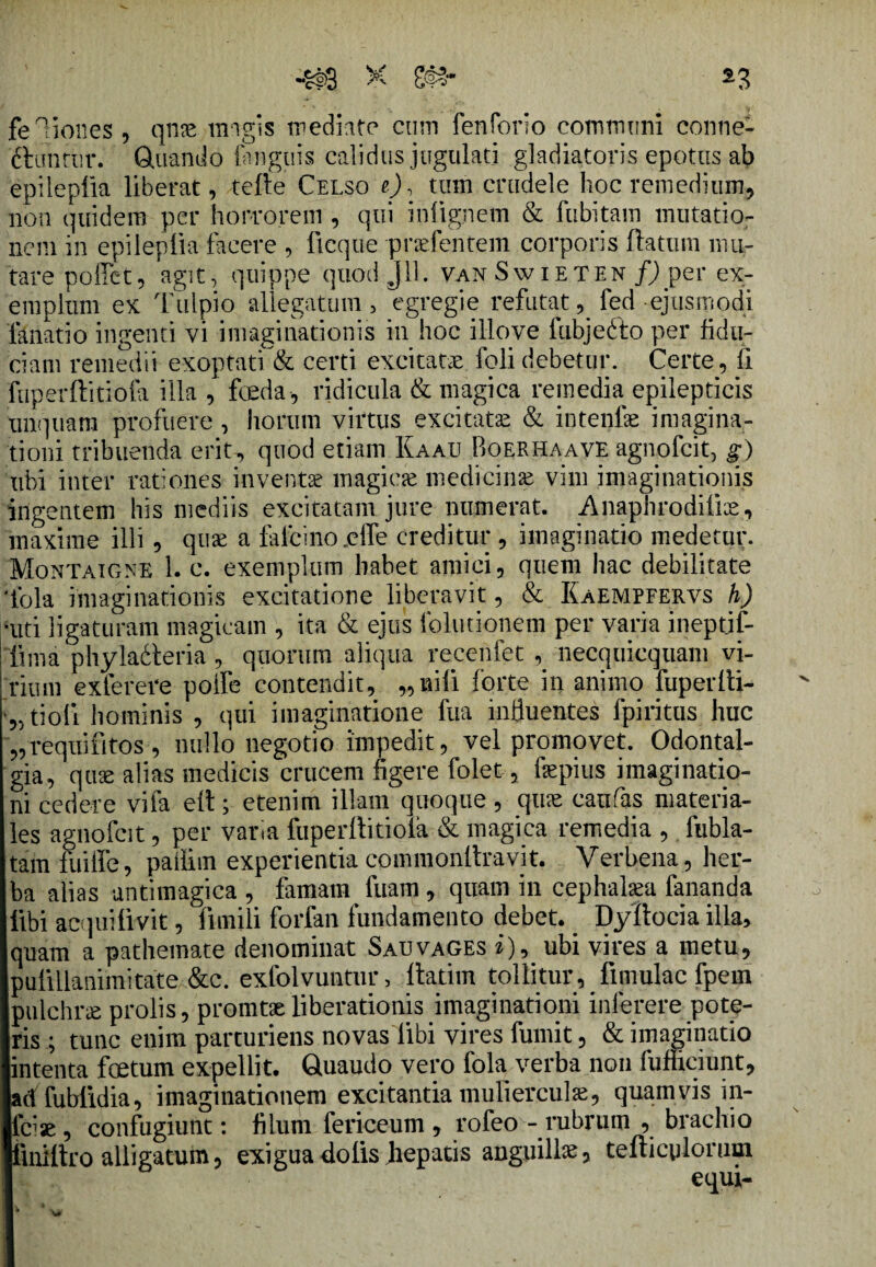 feliones, qnse magis mediate cum fenforio communi conne- ftunrtir. Quando (anguis calidus jugulati gladiatoris epotus ab epileplia liberat, tefte Celso e), tum crudele hoc remedium, non quidem per horrorem , qui inlignem & fubitam mutatio¬ nem in epileplia facere , lieque pridentem corporis ftatum mu¬ tare pollet, agit, quippe quod J11. van Swieten f)pei' ex¬ emplum ex Tulpio allegatum , egregie refutatfed ejusmodi filiatio ingenti vi imaginationis in hoc illove fubjefto per fidu¬ ciam remedii exoptati & certi excitatae folidebetur. Certe, fi fuperffitiofi illa , fceda, ridicula & magica remedia epilepticis unquam profuere , horum virtus excitatae & intenfae imagina¬ tioni tribuenda erit., quod etiam Kami Boerhaave agnofeit, g) ubi inter rationes inventae magiae medicina vim imaginationis ingentem his mediis excitatam jure numerat. Anaphrodiiiae, maxime illi, quae a falfcinojeffe creditur , imaginatio medetur. Montaigne 1. c. exemplum habet amici, quem hac debilitate 'fola imaginationis excitatione liberavit, & Kaempfervs h) •uti ligaturam magicam , ita & ejus folutionem per varia i nepti f- lima phylacteria, quorum aliqua recenfet , necquiequam vi¬ rium exterere polfe contendit, „nili forte in animo fuperlti- tioli hominis , qui imaginatione ftta influentes fpiritus huc „requifitos, nullo negotio impedit, vel promovet. Odontal- gia, quae alias medicis crucem figere folet, fepius imaginatio¬ ni cedere vifi elt; etenim illam quoque, quae caufas materia¬ les agnofeit, per vana fuperliitiofa & magica remedia , fubla- tam fuiffe, paffim experientia commonltravit. Verbena, her¬ ba alias antimagica , famam fuam , quam in cephalaea fananda libi aequi livit, firnili forfin fundamento debet.. Dyftocia illa, quam a pathemate denominat Sauvages i), ubi vires a metu, pulillanimitate &c. exfolvuntur, llatim tollitur, limulae fpem pulchrae prolis, promtaeliberationis imaginationi inlerere pote¬ ris ; tunc enim parturiens novas libi vires fumit, & imaginatio intenta foetum expellit. Gtuaudo vero fola verba non fufnciunt, adf fublidia, imaginationem excitantia mulierculae, quamvis in- laae , confugiunt: filum fericeum , rofeo - rubrum , brachio tiniltro alligatum, exigua dolis hepatis anguilla? tefticglonun equi-