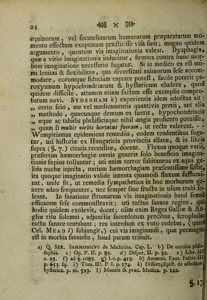 equinorum* vel fecundinarum humanarum pricparatarum mo¬ mento effeftum exoptatum prsefiitifTe vifa funt; magno quidem argumento * quantum vis imaginationis valeat. Dysphagia* quas a vitio imaginationis inducitur * firmata conti a hunc moi- bnm imaginatione neceilario fugatur. Si in medico ea eu ani¬ mi lenitas & flexibilitas * qua diveiiitati animorum fefe accom¬ modare * eorumque fiduciam captare poteft * facile potent pa¬ roxysmum hypochondriacum & hyitericum eludere * quod quidem difficile > attamen etiam fa6tum effe exemplis compro¬ batum novi. SydenhaM k) experientia idem edodtus ait: 55 certo fcio * me vel medicamentis quantivis pretii* aut alia 55 methodo ? quacunque demum ea fuerit * hypochondriacis 55 seque ac tabidis phthiiicisque nihil magis proficere potuiile, 55 quam fi multis verbis hortatus fueram 3 ut redte valerent. - Wampirismus epidemicus remediis ? eodem tendentibus fuga¬ tur* uti hiftoriae ex Hungaricis provinciis allatae* & in libris fupra (§.7.) citatis recentioe, docent. Fluxus quoque vani, pnefertim hsemorrhagise omnis generis folo beneficio imagina¬ tionis fiepius tolluntur ; uti enim terror fubitaneus ex aqua ge¬ lida nuchse injedta ? narium haemorrhagiam praelentiffime fifiit, ita quoque imaginatio valide intenta ejusmodi fluxum fufflami- nat3 unde fit* ut remedia fympathetiea in hoc morborum ge¬ nere adeo frequenter* nec femper fine frudlu in ufum trahi fo-| leant. In fanatione llrumarum vis imaginationis haud femel efficacem fefe commonflravit; uti tadtus fanans regius * qui hodie quidem exolevit* docet; olim enim Reges Galliae & An- glise ritu folemni ? adjundlis facerdotum precibus * fcrophulas tadtu fanare tentabant; res interdum ex voto cedebat* (quod Cei. Mead /) fubjungit*) cui vis imaginandi ? quae permagna eit in morbis fanandis , haud parum tribuit. a) Q. Ser. Sammonicvs de Medicina. Cap. L. b) De occulta philo , fophia. c) Op. P. II. p. 85. d) Difput. II. p. 32. e) Libr. Mi c. 23. f) ad 1085. g) l. c.p. 413. h) Amoenit. Exot. Fafcic. III7 p. 653. fq. i) Tom. III. P. I. p. 174. k) Differt.jEpift. de affedaon hyftcrica. p. m. 523. 1) Monita & pr*c. Medica, p. 122. '