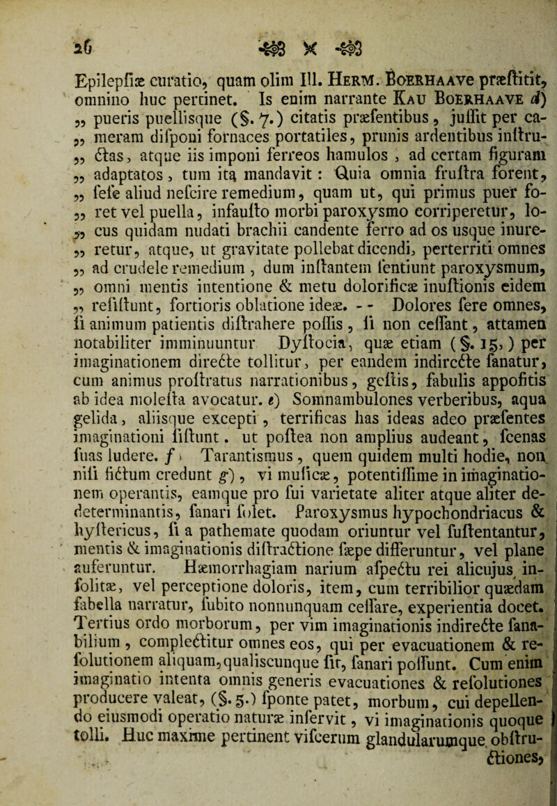 *6 4$8 X 4#8 Epilepfire curatio, quam olim 111. HerM. BoERHAAve pneftitit, omnino huc pertinet. Is enim narrante Kau Boerhaave A) „ pueris puellisque (§.7.) citatis prdTentibus, juffit per ca- „ meram difponi fornaces portatiles, prunis ardentibus inltru- 5, dias, atque iis imponi ferreos hamulos , ad certam figuram „ adaptatos, tum ita mandavit: Gtuia omnia frultra forent, „ fele aliud nefeire remedium, quam ut, qui primus puer fo- „ ret vel puella, infaullo morbi paroxysmo corriperetur, lo- „ cus quidam nudati brachii candente ferro ad os usque inure- „ retur, atque, ut gravitate pollebat dicendi, perterriti omnes „ ad crudele remedium , dum initantem fentiunt paroxysmum, „ omni mentis intentione & metu dolorificae inultionis eidem „ refiltunt, fortioris oblatione ideae. - - Dolores fere omnes, fi animum patientis diftrahere poliis , li non celfant, attamen notabiliter imminuuntur Dyltocia, quae etiam (§. 15,) per imaginationem diredte tollitur, per eandem indircdle fanatur, cum animus proltratus narrationibus, gcltis, fabulis appofitis ab idea molelta avocatur, e) Somnambulones verberibus, aqua gelida, aliisque excepti , terrificas has ideas adeo prsefentes imaginationi liltunt. ut poftea non amplius audeant, fcenas fuas ludere, f \ Tarantismus , quem quidem multi hodie, non nili fidium credunt g), vi mulleae, potentilfime in imaginatio¬ nem operantis, eamque pro fui varietate aliter atque aliter de- determinantis, fanari fi>let. Paroxysmus hypochondriacus & hyttericus, fi a pathemate quodam oriuntur vel fuftentantur, mentis & imaginationis diltradtione faepe differuntur, vel plane auferuntur. Haemorrhagiam narium afpedtu rei alicujus^ in- folitse, vel perceptione doloris, item, cum terribilior quaedam fabella narratur, fubito nonnunquam celfare, experientia docet. | Tertius ordo morborum, per vim imaginationis indiredte fana-' bilium , compledlitur omnes eos, qui per evacuationem & re- folutionem aliquam, qualiscunque fit, fanari poliunt. Cum enim imaginatio intenta omnis generis evacuationes & refolutiones producere valeat, (§.5.) fponte patet, morbum, cui depellen¬ do eiusmodi operatio naturae infervit, vi imaginationis quoque tolli. Huc maxime pertinent vifeerum glandularumque. obftru- ftiones* a • s-i -