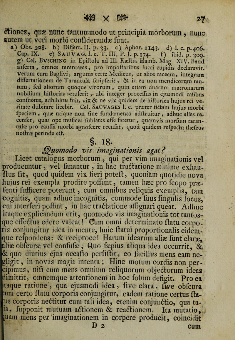 ftiones* qu& ntmc tantummodo ut principia morborum , nune autem ut veri morbi conliderandas funt. a) Obs. 228. b) Differt* II. p. 33. c) Aphor. 1143. d) 1. c. p.406. Cap. IX. e) Sau V AG. 1. c. T. III, P. I. p. 174. f) ibid. p. 309. Cei. Bvsching in Epiffola ad 111. Kseftn. Hamb. Mag XIV, Band inferta, omnes tarantatas, pro impoftaribus lucri cupidis declaravit. Verum cum Baglivi, argutus certe Medicus, ut abos taceam, integrant differtationem de Tarantula fcripferit, & in ea non mendicorum tan¬ tum, fed aliorum quoque virorum , qum etiam duarum matronarum nobilium hiftorias r»etulent ubi integer proceffus in ejusmodi calibus confuetus, adhibitus fuit, vix& ne vix quidem de hiftorica hujus rei ve¬ ritate dubitare licebit. Cei. SAUVAGES 1. c. praeter fidam hujus morbi ipeciem , quae utique non fine fundamento adltruitur , adhuc alias rer cenfet, quas ope mufices fublatas effe fatetur , quamvis morfutn taran- tulae pro cauffa morbi agnofeere recufat, quod quidem refpedu thefeos noffrae perinde eft. §. i8- Quomodo vis imaginationis agat? Licet catalogus morborum , qui per vim imaginationis vel producuntur, vel fanantur , in hac traftatione minime exhau- ftus fit, quod quidem vix fieri potefl, quoniam quotidie nova hujus rei exempla prodire poliunt, tamen haec pro fcopo prae- fenti fufficere poterunt, cum omnibus reliquis exemplis, tam cognitis, quam adhuc incognitis, commode fuus lingulis locus, cni interfieri poflint, in hac tradlatione aifignari queat. Adhuc itaque explicandum erit, quomodo vis imaginationis tottantos- que effeftus edere valeat! Cum omni determinato ftatu corpo¬ ris conjungitur idea in mente, huic flatui proportionalis eidem- que refpondens: & reciproce! Harum idearum aliae fiunt clarse, aliis obicune vel confufae ; Cluo fiepius aliqua idea occurrit, & & quo diutius ejus occalio perfilliit, eo facilius mens eam ne- gligit, in novas magis intenta ; Hinc motum cordis non per¬ cipimus, nili cum mens omnium reliquorum objeftorum ideas dimittit, omnemque attentionem in hoc fiolum defigit. Pro ea taque ratione, qua ejusmodi idea, live clara, live obfcura um certo llatu corporis conjungitur, eadem ratione certus fta- us corporis neftitur cum tali idea, etenim conjundlio, qua ta- is, fupponit mutuam aftionem & rea&ionem. Ita mutatio, uam mens per imaginationem in corpcre producit, coincidit