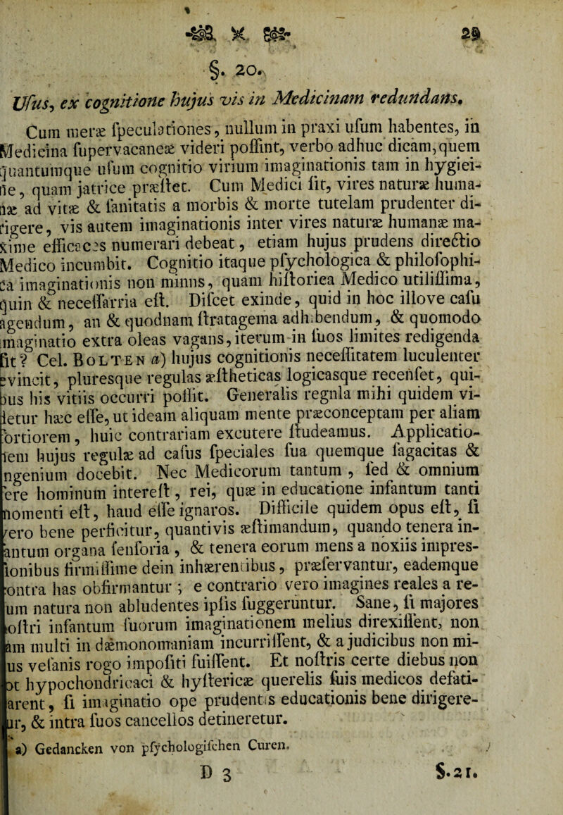 §. 20«\ Vfus, ex cognitione hujus vis in Medicinam redundans. Cum mera: fpeculadones, nullum in praxi ufum habentes, iii Medicina fupervacane* videri poffint, verbo adhuc dicam,quem liuantumque uium cognitio virium imaginationis tam in hygiei- 15e, quam jatrice pneitet. Cum Medici iit, vires natur* huma- use ad vit® & limitatis a morbis & morte tutelam prudenter di- fii-ere, vis autem imaginationis inter vires natur* human* ma¬ xime efficaces numerari debeat, etiam hujus prudens dire frio Medico incumbit. Cognitio itaque pfychologica & philqfophi- Ca imaginationis non miniis, quam hiffoiica JMedico utilillima, quin & neceffarria eit. Difcet exinde, quid in hoc illove cafu agendum, an &quodnamilratagema adhibendum, & quomodo imaginatio extra oleas vagans, iterum in 1'uos limites redigenda fit? Cei. Bolten a) hujus cognitionis neceffitatem luculenter evincit, pluresque regulas ®llheticas logicasque recenfet, qui¬ bus his vitiis occurri poilit. Generalis regnla mihi quidem vi¬ detur h*c effe, ut ideam aliquam mente pr*conceptam per aliam 'ortiorem, huic contrariam excutere iludeamus. Applicatio- 5em hujus regul* ad caius fpeciales fua quemque 1'agacitas & ngenium docebit. Nec Medicorum tantum , ied & omnium 'ere hominum intereII, rei, qu* in educatione infantum tanti nomenti eit, haud effe ignaros. Difficile quidem opus eit, fi tero bene perficitur, quantivis *ftimandum, quando tenera in- antum organa fenforia , & tenera eorum mens a noxiis impres- ionibus firmiffime dein inhaerentibus, pr*fervantur, eademque :ontra lias obfirmantur ; e contrario vero imagines reales a re¬ um natura non abludentes iplis 1'uggeruntui’. Sane, fi majores ofiri infantum iuorum imaginationem melius direxiffent, non am multi in d*monomaniam incurriffent, & a judicibus nonmi- us vefanis rogo impofiti fuiffent. Et noftris certe diebus non ot hypochondricaci & hyfferic* querelis luis medicos defati- arent, fi imaginatio ope prudentis educationis bene dirigere¬ nt, & intra fuos cancellos detineretur. a) Gedancken von pfychologilchen Curen. D 3 $.21.