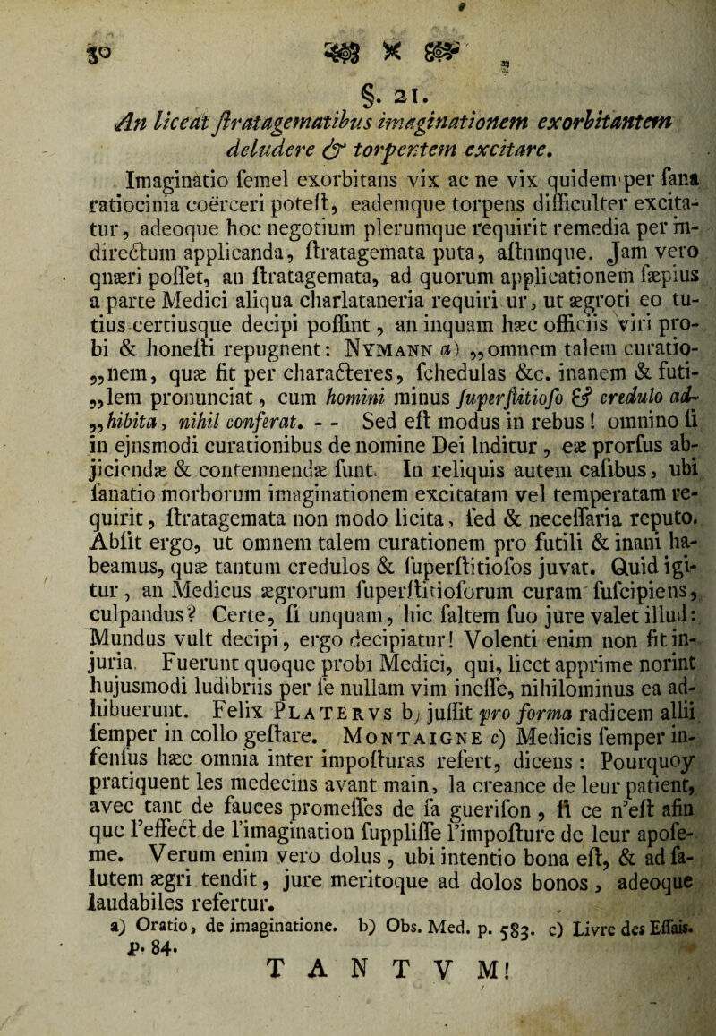 §. 21. An liceat Jlratagematibus imaginationem exorbitantem deludere & torpentem excitare. Imaginatio femel exorbitans vix ac ne vix quidemper fana ratiocinia coerceri poteft, eadem que torpens difficulter excita¬ tur, adeoque hoc negotium plerumque requirit remedia per in¬ di r echini applicanda, ftratagemata puta, aftnmque. Jam vero qnaeri pollet, an ftratagemata, ad quorum applicationem faepius a parte Medici aliqua charlataneria requiri ur, ut aegroti eo tu¬ tius certiusque decipi poffint, an inquam haec officiis Viri pro¬ bi & honefti repugnent: Nymann a) „ omnem talem curatio- „nem, quae fit per chara&eres, fchedulas &c. inanem & furi¬ alem pronunciat, cum homini minus fuperjlitiofo & credulo ad» „hibita> nihil conferat. - - Sed eft modus in rebus ! omnino li in ejnsmodi curationibus de nomine Dei Inditur , eae prorfus ab¬ jiciendae & contemnendae funt In reliquis autem calibus 3 ubi fanatio morborum imaginationem excitatam vel temperatam re¬ quirit, ftratagemata non modo licita, ied & neceffaria reputo. Abiit ergo, ut omnem talem curationem pro futili & inani ha¬ beamus, quae tantum credulos & fuperftitiofos juvat. Gluid igi¬ tur , an Medicus aegrorum fuperftitioforum curam fufcipie ns, culpandus V Certe, Ii unquam, hic faltem fuo jure valet illud: Mundus vult decipi, ergo decipiatur! Volenti enim non fit in¬ juria. Fuerunt quoque probi Medici, qui, licet apprime norint hujusmodi ludibriis per le nullam vim inelfe, nihilominus ea ad¬ hibuerunt. Felix Platervs by< juffit pro forma radicem allii femper in collo geftare. Montaigne c) Medicis femper in- fenlus haec omnia inter impofturas refert, dicens : Pourquoy pratiquent les medecins avant main, la creance de leur patient, avec tant de fauces promeffes de fa guerifon , ft ce n5eft afin que reffedt de l imagination fupplifle Fimpofture de leur apofe- me. Verum enim vero dolus , ubi intentio bona eft, & ad fa- lutem aegri tendit, jure meritoque ad dolos bonos > adeoque laudabiles refertur. a) Oratio, de imaginatione, b) Obs. Med. p. r§2. c) Livre des Effais. jp. 84.