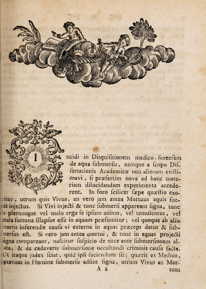 de aqua fubmerfis, eamque a fcopo Difl fertationis Academica non alienam exifli- mavi :> ii praefertim nova ad hanc mate¬ riam dilucidandam experimenta accede¬ rent. In foro fcilicet fsepc quaelHo exo- :itur 3 utrum quis Vivus, an vero jam antea Mortuus aquis fue- itinjedus. Si Vivi injc;5li & tunc Tubmerii appareant iigna, tunc s plerumque vel malo erga fe iplum animo, vel temulentus, vel aiala fortuna illapfus eile in aquam pra^fumitiir; vel quoque ab aliis nortis inferendas caufa vi externa in aquas prasceps datus & fub- nerfus eft. Si vero jam antea mortui, & tunc in aquas projedi Sgna comparcant, nafcitur rufpicio de nece ante fubmeriionem al¬ ata, & de cadaveris iubmcrlione occultandi criminis cauia fadla. Ut itaque judex fciat, quid ipfi faciendum (it; quarrit ex Medico, luaenam in Homine fubmerfo adfint figna, utrum Vivus an Mor- A z ’ tuus